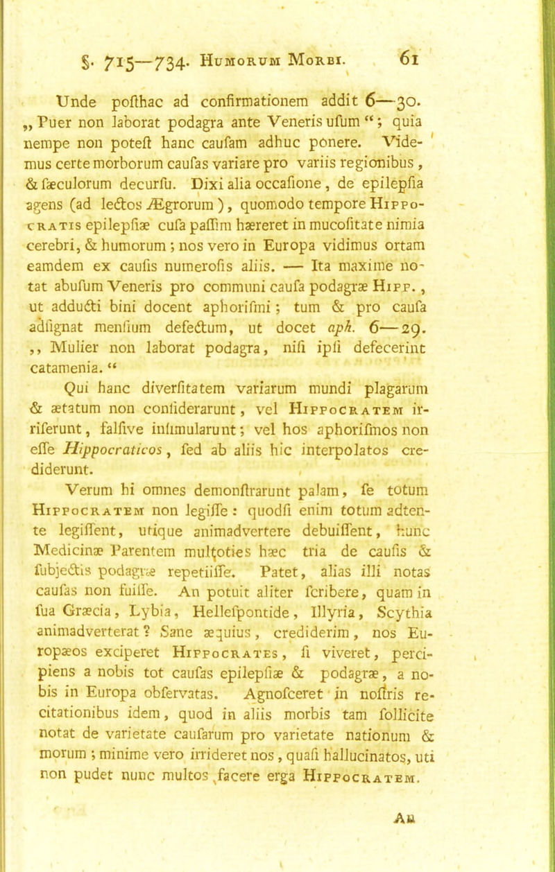 Unde poflhac ad confirmationem addit 6—30. „ Puer non Jaborat podagra ante Veneris ufum “; quia nempe non poteft hanc caufam adhuc ponere. Vide- ' mus certe morborum caufas variare pro variis regionibus , &faecu]orum decurfu. Dixi alia occafione, de epilepfia agens (ad leftos ,®grorum ), quomodo tempore Hippo- cRATis epilepfiae cufa paffmi haereret in mucofitate nimia cerebri, & humorum; nos vero in Europa vidimus ortam eamdem ex caufis numerofis aliis. — Ita maxime no- tat abufum Veneris pro commiini caufa podagrae Hipp. , ut addufti bini docent aphorifmi; turn & pro caufa aSfignat menfium defedtum, ut docet api. 6—29. ,, Mulier non laborat podagra, nifi ipfi defecerint catamenia. “ Qui hanc diverfitatem variarum mundi plagarum & aetatum non conliderarunt, vel Hippocratem ir- riferunt, falfive inhmularunt; vel hos aphorifmos non efle mppocraticos, fed ab aliis hie interpolates cre- diderunt. / Verum hi omnes demonftrarunt palam, fe totum Hippocratem non legifle : quodfi enim totum adten- te legilTent, utique animadvertere debuiflent, hunc Medicinae Parentem mul^oties haec tria de caufis & fubjedls podague repetiiffe. Patet, alias illi notas caufas non fuilfe. An potuit aliter feribere, quam in fua Graecia, Lybia, Hellefpontide, Illyria, Scythia animadverterat ? Sane aequius , crediderim , nos Eu- ropaeos exciperet Hippocrates, fi viveret, perci- piens a nobis tot caufas epilepfiae & podagrae, a no- bis in Europa obfervatas. Agnofeeret' in norfris re- citationibus idem, quod in aliis morbis tarn folJicite notat de varietate caufarum pro varietate nationum & monim *, minime vero irrideret nos, quafi halludnatos, uti non pudet nunc multos Jacere erga Hippocratem. Au