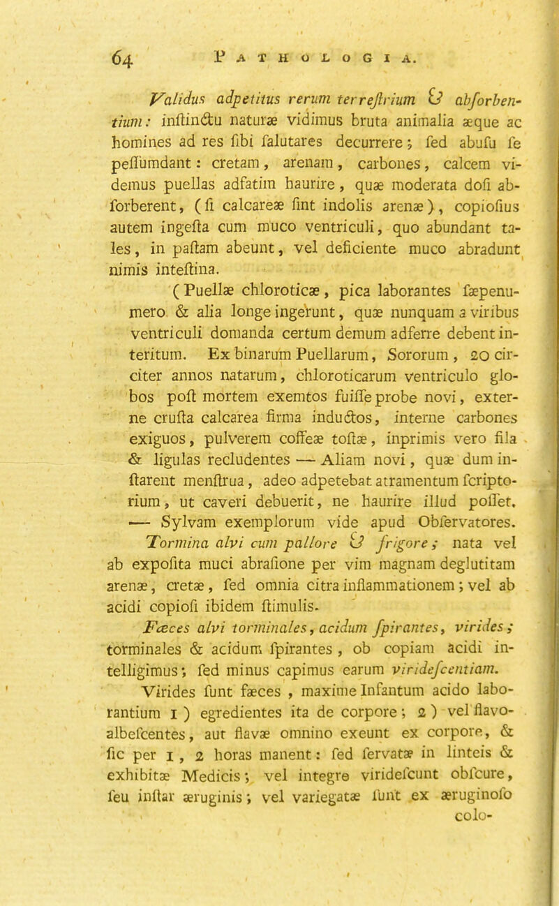 yalidua adpetiius rerum terrejlrium ij abforben- tium: inftindu naturae vidimus bruta animalia aeque ac homines ad res fibi falutares decurrere j fed abufu fe peflumdant: cretam , arenam , carbones, calcem vi- demus puellas adfatim haurire, quae moderata dofi ab- forberent, ( fi calcareae fmt indolis arenae ), copiofius autem ingefta cum muco ventriculi, quo abundant ta- les , in paftam abeunt, vel deficiente muco abradunt nimis inteftina. ( Puellae chloroticae, pica laborantes faepenu- mero. & alia longe inge’runt, quae nunquam a viribus ventriculi domanda certum demum adferre debent in- teritum. Ex binarum Puellarum, Sororum, 20 cir- citer annos natarum, chloroticarum ventriculo glo- bos poll mortem exemtos fuiffe probe novi, exter- ne crufta calcarea firma indudtos, interne carbones exiguos, pulverem coffeae tofiae, inprimis vero fila > & ligulas recludentes — Aliara novi, quae dum in- ftarent menftrua, adeo adpetebat atramentum fcripto- rium, ut caveri debuerit, ne haurire illud poflef. — Sylvam exemplorum vide apud Obfervatores. Tormina alvi cum pallore tJ frigore i nata vel ab expofita muci abrafione per vim magnam deglutitam arenae, a'etae, fed omnia citra inflammationem; vel ab acidi copiofi ibidem ftimulis. Fceces aLvi torminales, acidum fpirantesy virides; torminales & acidum fpirantes , ob copiam acidi in- telligimus; fed minus capimus earum vindefcentiam. Virides funt faeces , maxime Infantum acido labo- rantium i ) egredientes ita de corpore; 2 ) vel flavo- albefcentes, aur flavae omnino exeunt ex corpore, & fic per I , 2 horas manent: fed fervatae in linteis & exhibitae Medicis*, vel Integra viridefcunt obfcure, feu inllar aeruginis *, vel variegatae funt ex aeruginofo colo-