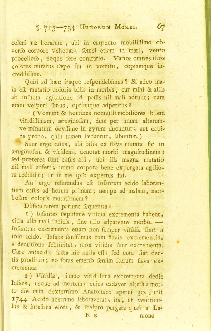 7^5^734- HujtoRuiff Morbi* 67 celeri 12 horaruni , ubi in carpento mobililTimo ob* verfo corpore vehebar; femel etiam in mari^ vento procelJofo, eoque fere contrario. Varies omnes illod coiores miratus faepe fui in vomitu, copiamque in- credibilem. Quid ad haec itaque refpondebimus ? Si adeo ma- la efl rautatio coloris bilis in morbis, cur mihi & aliis ab infueta agitatione id paflis nil mali adtulit; nam eram velpcri fanus, optimique adpetitus ? ( Vomunt & homines nonnulli mobiliores bilem viridifliraam, aeruginofam, dum per unum alterum- Ve minutum ocyffime in gyrum ducuntur; aut capi- te prono, quin tamen laedantur, labuntun ) ^ Sunt ergo cafus, ubi bilis ex fiava mutata fiC in aeruginofam & viridem, denotat morbi magnitudinem i fed praeterea funt cafus alii, ubi ilia magna mutatio nil mali adfert; immo corpora bene expurgata agilio- ra reddidit; ut in me ipfo expertus fui. An ergo referendus ell Infantum acido laboran- tium cafus ad horum primum; nempe ad malara, mor- bofam coloris mutationem ? Difficultatem pariunt fequentia! I) Infantes faepilTime viridia excremertta habent* citra ulla mali indida , fine ullo adparente morbo. —^ Infantum excrementa etiam non femper viridia funt a folo acido. Infans faniffimus cum flavis excrementis,' a dentitioue febricitat; mox viridia funt excrementa. , Cura antacidis facta hie nulla ell; fed cura fiat den- tis prodituri •, eo foras emerfo fenfim iterum flava ex- crementa. 2 ) Viridia , immo viridilTima excrementa dedit Itifans, usque ad mortem; cujus cadaver alters a mot- te die cum dexterrimo Anatomico aperui 30* Junii 1744. Acido acerrimo laboraverat; ita , ut ventricu- lus & inteflina elota, & fcalpro purgata quafi a La- E 2 nions