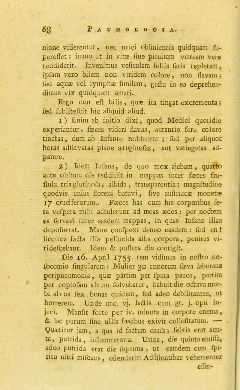 iiione vidercntur, nec muci oblinientis quidquain fu- pereflet: ijnmo ut in vitae fine pituitam vitream vere reddiderit. Invenimus veficulam feJJis fails repletam, ipfam vero bilem non viridem colore, non flavam; led aquae vel lymphae fimilem; gufiu in ea deprehen- dimus vix quidquam amari. Ergo non eft bilis, quae ita tingat excrementa; fed fublitefcit hie aliquid aliud. I ) Enim ab initio dixi, quod Medici quotidie experiantur, faeces videri flavas, aurantio fere colore tinefas, dum ab Infante redduntur ; fed per ahquot horas adferyatas plane aeruginofas, aut variegatas ad- parere. Z) Idem Infans, de quo mox ajebam , quarto ante obitum die reddidit in mappas inter faeces fru- ftula tria glutinofa, albida , transparentia; magnitudine quodvis unius floreni batavi, five auftriacae monetae 17 cruciferorum.. Faeces has cum his corporibus fe- ra vefpera mihi adtulerunt ad meas aedes: per noctem ea fervaVi inter easdein mappas, in quas Infans illas depofuerat. Mane confpexi denuo easdem : fed en! ficciora fada ilia pellucida alba corpora, penitus vi- ridefeebant. Idem & poftera die contigit. Die 16. April 1755. rem vidimus in noftro no- focomio fingularem; Mulier 30 annorum faeva laborans peripneumonia, quae partim per fputa pauca, partim per copiofam alvum folvebatur, habuitdie odtavamor- bi alvos fex bonas quidem, fed adeo debilitantes, ut horrerem. Unde unc. vj. ladis cum gr. j. opii in- jeci. Manfit forte per iv. minuta in corpore enema, & lac purum fine ullis faecibus exivit colloftratum. — Quaeritur jam, a qua id faOtum caufa; febris erat acu- ta , putrida, inflammatoria. Urina , die quinta emifla, adeo putrida erat die feptima , ut eamdem cum fpi- ritu nitri mifeens, oftenderim Adfiftentibus vehenienter efter-