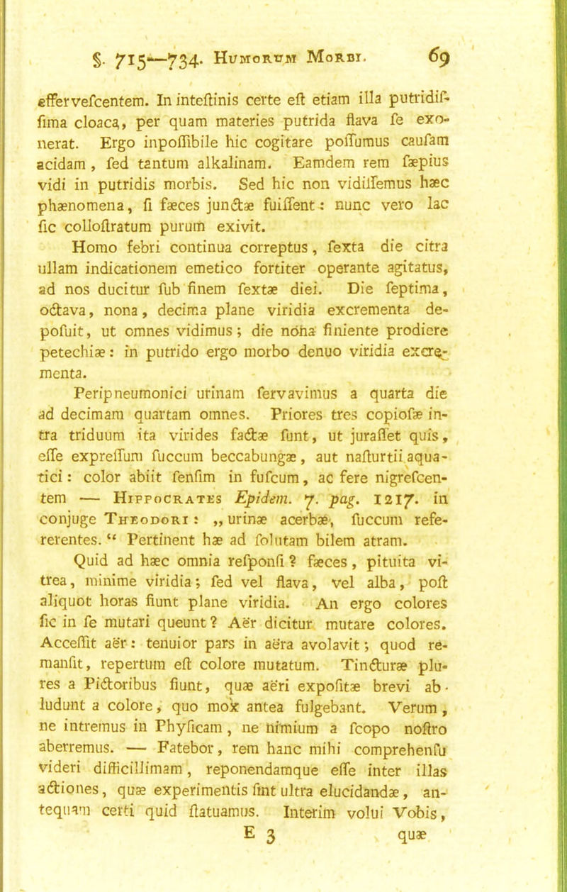 t effervefcentem. In inteftinis ceite eft etiam ilia putridif- fima cloac^^, per quam materies putrida flava fe exo nerat. Ergo inpoflibile hie cogitare polTumus caufam acidam , fed tantum alkaJinam. Eamdem rem faepius vidi in putridis morbis. Sed hie non vidilfemus haec phaenomena, ft faeces jundae fuiifent: nunc vero lac ftc colloftratum purum exivit. Homo febri continua correptus, fexta die citra ullam indlcationem emetico fortiter operante agitatus, ad nos ducitur fub'finem fextae diei. Die feptima, 1 odava, nona, decima plane viridia excrementa de- pofuit, ut omnes vidimus; die nofaa finiente prodiere petechiae: in piitrido ergo morbo denuo viridia exa^- menta. Peripneumonici urinam fervavimus a quarta die ad decimam quartam omnes. Priores tres copiofae in- fra triduum ita virides faftae funt, ut juraflet quis, efte expreffum fuccum beccabungae, aut nafturtii aqua- tici: color abiit fenfim in fufeum, ac fere nigrefeen- tem — Hippocrates Epidem. pag. 1217. in conjuge Theodori : „ urinae acerbae*, fuccum refe- rerentes. “ Pertinent hae ad foliitam bilem atram. Quid ad haec omnia refponft ? faeces, pituita vi- trea, minime viridia; fed vel flava, vel alba, poll aliquot horas fiunt plane viridia. An ergo colores ftc in fe mutari queunt ? Aer dicitur mutare colores. Accefllt aer: tenuior pars in aera avolavit; quod re- manfit, repertiim eft colore mutatum. Tindturae plu- res a Pidoribus fiunt, quae aeri expofitae brevi ab- ludunt a colore, quo mox antea fulgebant. Verum , ne intremus in Phyficam, ne nimium a fcopo noftro aberremus. — Fatebor, rem hanc mihi comprehenfu videri difficillimam, reponendamque efle inter illas adiones, quae experimeiitis Tint ultra elucidandae, an- teqiiam certi quid ftatuamus. Interim volui Vobis, E 3 quae