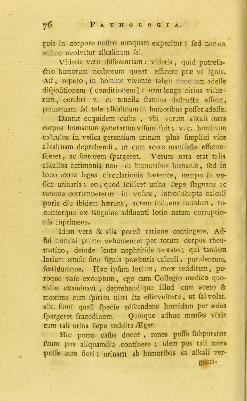 guis in corpore noftro nunquam experltur; fed nec eo adhuc evolvitur alkalinum fal. Videtis vero differentiam : videtis, quid putrefa- (ftio humorum noftrorum queat efficere prae vi ignis. Ad, repeto , in homine vivente taiem nunqnam adeffe difpofitionem ( conditionem ) : nam longe citius vifce- rum, cerebri v. c. tenella flaniina deftrufta effent, priusquam fal tale alkalinum in humoribus poffet adelTe. Dantur ecquidem cafus , vbi verum alkali intra corpus humanum generatum vifum fuit; v. c. hominum calculos in vefica gerentium urinam plus fimplici vice alkalinam deprehendi, ut cum aceto manifefte eiferve- fceret, ac fcetorem fpargeret. Verum nata erat talis alkalina acrimonia non in humoribus humanis, fed in loco extra leges circulationis haerente, nempe in ve- fica urinaria; eo, quod fcilicet urina faepe ftagnans ac retenta corrumperetur in vefica , introfufcepta calculi poris diu ibidem haerens, acrem induens indolem , re- centerque ex fanguine adfiuenti lotio natam corruptio- nis inprimens. Idem vero & alia potefl; ratione contingere. Ad- fui homini primo vehementer per totum corpus rheu- matico, deinde lenta nephritide vexato; qui tandem lotium emifit fine fignis praefentis calculi, purulentum, foetidumque. Hoc ipfum lotium, mox redditum, pu- roque vafe exceptum, ego cum Collegio medico quo- tidie examinavi , deprehendique illud cum aceto & maxime cum fpiritu nitri ita eiFer\’-efcere, ut fal volat. alk. fumi quafi f^ecie adfcendens horridam per aedes fpargeret fracedinem. Quinque adhuc menfes vixit cum tali urina faepe reddita >®ger. Hie porro cafbs docet , renes pofle fubpuratos fuum pus aliquamdiu continere *, idem pus tali mora polTe aao fieri; urinam ab humoribus in alkali ver- genti-