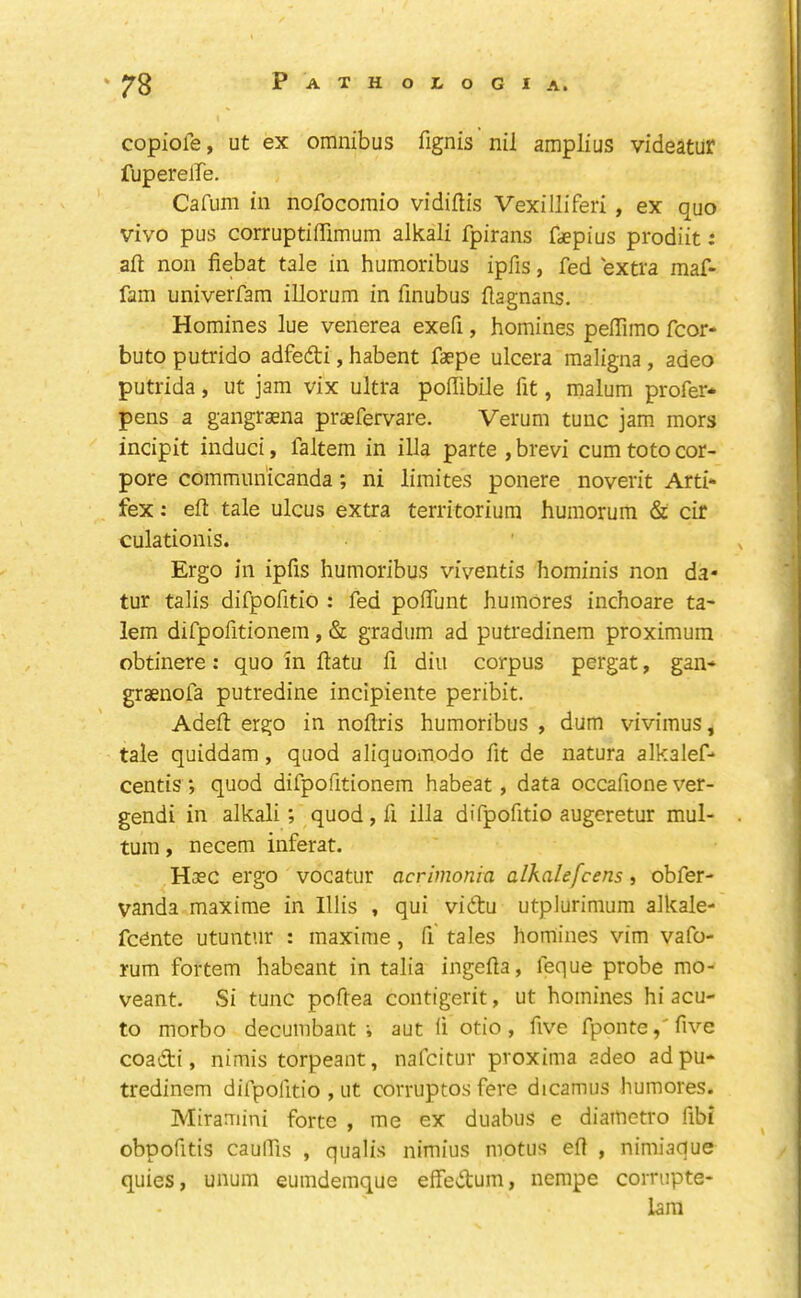 copiole, ut ex omnibus fignis nil amplius videatur fuperelfe, Cafum in nofocomio vidiftis Vexilliferi , ex quo vivo pus corruptiffimum alkali fpirans faepius prodiit: aft non fiebat tale in humoribus ipfis, fed extra maf- fam univerfam illorum in finubus ftagnans. Homines lue venerea exefi, homines peflimo fcor- buto putrido adfedti, habent faepe ulcera maligna, adeo putrida, ut jam vix ultra poffibile fit, malum prefer* pens a gangrsena praefervare. Verum tunc jam mors incipit induct, faltem in ilia parte , brevi cum toto cor- pore commun'icanda; ni limites ponere noverit Arti* fex: eft tale ulcus extra territoriura humorum & cir culationis. Ergo in ipfis humoribus viventis hominis non da« tur talis difpofitio : fed poftunt humoreS inchoare ta- lem difpofitionem, & gradum ad putredinem proximum obtinere: quo in ftatu fi diu corpus pergat, gan* graenofa putredine incipiente peribit. Adeft ergo in noflris humoribus , dum vivimus, tale quiddam, quod aliquomodo fit de natura alkalef* centis ; quod difpofitionem habeat, data occafione ver- gendi in alkali; quod, fi ilia difpofitio augcretur mul- tum, necem inferat. Haec ergo vocatur acrimonia alkalefcens, obfer- vanda maxime in Illis , qui vidu utplurimum alkale- fednte utuntnr : maxime, fi tales homines vim vafo- rum fortem habeant in talia ingefta, feque probe mo- veant. Si tunc poftea contigerit, ut homines hi acu- te morbo decumbant i aut fi otio, five fponte,'five coadi, nimis torpeant, nafeitur proxima adeo ad pu- tredinem difpofitio , ut corruptos fere dicamus humores. Miramini forte , me ex duabus e diattietro fibi obpofitis caulfis , qualis nimius motiis eft , nimiaque quies, unum eumdemque effedum, nerape cornipte- 1am