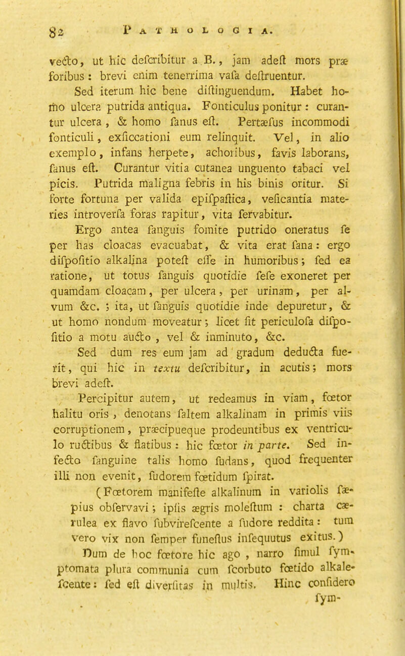 vedo, ut hie deferibitur a B., jam adeft mors prae foribus : brevi cnim tenerrima vafa deUruentur. Sed iterum hie bene diftinguendum. Habet ho- iho ulcera putrida antiqiia. Fonticulus ponitur : curan- tiir ulcera , & homo fanus ell. Peitsefus incommodi fonticuli, exficcationi eum relinquit. Vel, in alio exemplo, infans herpete, achoribus, favis laborans, fanus eft. Curantur vitia cutanea unguento tabaci vel picis. Putrida maligna febris in his binis oritur. Si forte fortuna per valida epifpaftica, veficantia mate- ries introverfa foras rapitur, vita fert'-abitur. Ergo antea fanguis fomite putrido oneratus fe per has cloacas evacuabat, & vita erat fana: ergo difpofitio alkalina poteft elTe in humoribus; fed ea ratione, ut totus fanguis quotidie fefe exoneret per quamdam cloacam, per ulcera, per urinam, per al- vum &c. *5 ita, ut fanguis quotidie inde depuretur, & ut homo nondum moveaturlicet fit periculofa difpo- fitio a motu audo , vel & inminuto, &c. Sed dum res eum jam ad gradum deduda fue- rit, qui hie in igxtu deferibitur, in acutis; mors brevi a deft. Percipitur autem, ut redeamus in viam, foetor halitu oris , denotans faltem alkalinam in primis viis corruptionem, praecipueque prodeuntibus ex ventricu- lo rudibus & flatibus : hie foetor in parte. Sed in- fedo fanguine tails homo fudans, quod frequenter illi non evenit, fudorem foetidum fpirat. (Foetorem manifefte alkalinum in variolis fae- plus obfervavi; iplis aegris moJeftum : charta cae- rulea ex flavo fubvirefeente a fudore reddita: turn vero vix non femper funeftus infequutus exitus.) Dum de hoc foetore hie ago , narro fimul fym« ptomata pUira communia cum fcorbuto foetido alkale- feente; fed eft divejrfitas in muHis. Hinc confidero fym-