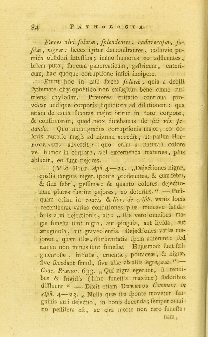 / ^4 Pathojlooia. Fceces alvi foluicB , fpLendentes, cadaverojce, fu' f-cvs , ni^rcQ : fasces igitur demonftrantes, colliivie pu- trida obfideri inteftina; immo humores eo adfluentes, bilem puta, fuccum pancreaticum, gaftricum , enteri- cum, hac quoque corruptione infici incipere. Erunt hoc in cafu faeces folutce, quia a debili fyftemate chyJopoetico non exfugitur bene omne nu- triens chylofum. Praeterea irritatio continua pro- vocat undique corporis liquidiora ad dilutionem : qua etiara de caufa ficcitas major oritur in toto corpore, & confirmatiir, quod mox dicebamus de Jiti vix fe- danda. Quo nunc gradus corruptionis major, eo co- loris mutatio magis ad nigrum accedit, ut paffira Hrp- POCR.ATES advertit : quo enim a naturali colore vel humor in corpore, vel excernenda materies, plus abludit, eo funt pejores. ( V .c. Hipp. 4—21. „Dejeftiones nigrse, qualis fanguis niger, fponte prodeuntes, & cum febri, & fine febri, peflTimae: & quanto colores dejectio- num plures fuerint pejores, eo deterius. “ — Pofl- quam etiam in coacis & libr. de crifib. variis locis recenfuerat varias conditiones plus minusve lauda- bilis alvi dejedionis, ait: „His vero omnibus ma- gis funeila funt nigra, aut pinguia, aut livida. aut aeruginofa, aut graveolcntia. Dejedtiones variae nia- jorem, quam illae, diuturnitatis fpem adferunt: led tameii non minus funt funeftae. Hujusmodi funtllri- gmentofae , biliofae , cruentae, porraceae, & nigrae, five fecedant fimul, five aliae ab aliis fegregatas. “ Coac. Prcenot. 6'^^. Qui nigra egerunt, ii tenui- bus & ffigidis (hinc funeftis maxime) fudoribus diffluunt. “ Dixit etiam Duretus Comment in ylph. 4—23. „ Nulla quae fua fponte movetur fan- guinis atri dejedtio , in bonis duccnda ; Temper omni • no pellifera eft, ac cita mortc non raro funcfta; nam,