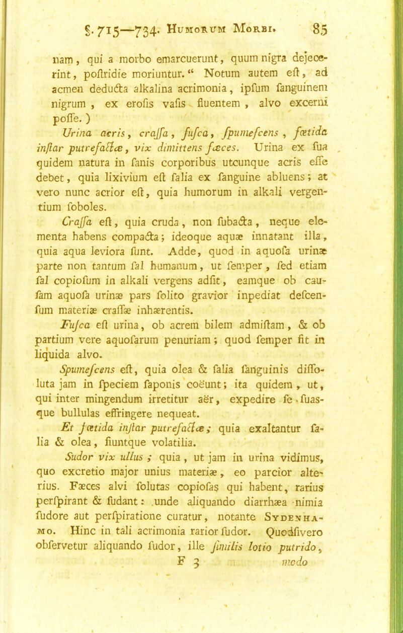 nam , qui a morbo emarcuerunt, quum nigra dejece- rint, poflridie moriuntur. “ Notum autem efl, ad acmen dedufta alkalina acrimonia, ipfum fanguinem nigrum , ex erofis vafiS v fiuentem , alvo excerui pofle. ) Ur//?a aeris, crajfa , fufca, fpumefcens , fxtida inflar putrefa^ce f vix dimittens fieces. Urina ex fua , quidem natura in fanis corporibus utcunque acris efle debet, quia lixivium eft falia ex fanguine abluens; at ^ vero nunc acrior eft, quia humorum in alkali vergen- tium foboles. Crajfa eft, quia cruda, non fubada, neque ele- menta habens compada; ideoque aquae innatant ilia, quia aqua leviora funt. Adde, quod in aquofa urinae parte non tantum Cal humanum, ut femper , fed etiam Cal copiofum in alkali v^rgens adfit, eamque ob cau- fam aquofa urinae pars folito gravior inpediat defcen- fum materiae craffae inhaerentis. Jujca eft urina, ob acrem bilem admiftam, & ob partium vere aquofarum penuriam; quod femper fit in liquida alvo. Spumefcens eft, quia olea & falia fariguinis diffb- luta jam in fpeciem faponis'coeunt; ita quidem, ut, qui inter mingendum irretitur aSr, expedite fe . fuas- que bullulas effringere nequeat. Et Jcetida injlar put ref act ee ; quia exaltantur fa- lia & olea, fiuntque volatilia. Sudor vix ullus ; quia, ut jam in urina vidimus, quo excretio major unius materiae, eo parcior alte- rius. Faeces alvi folutas copiofas qui habent, rarius perfpirant & fudant: .unde aliquando diarrhaea nimia fudore aut perfpiratione curatur, notante Sydenha- Tiio. Hinc in tali acrimonia rariorfudor. Quodfivero obfervetur aliquando fudor, ille J'umlis loth putridoy F 5 mo do