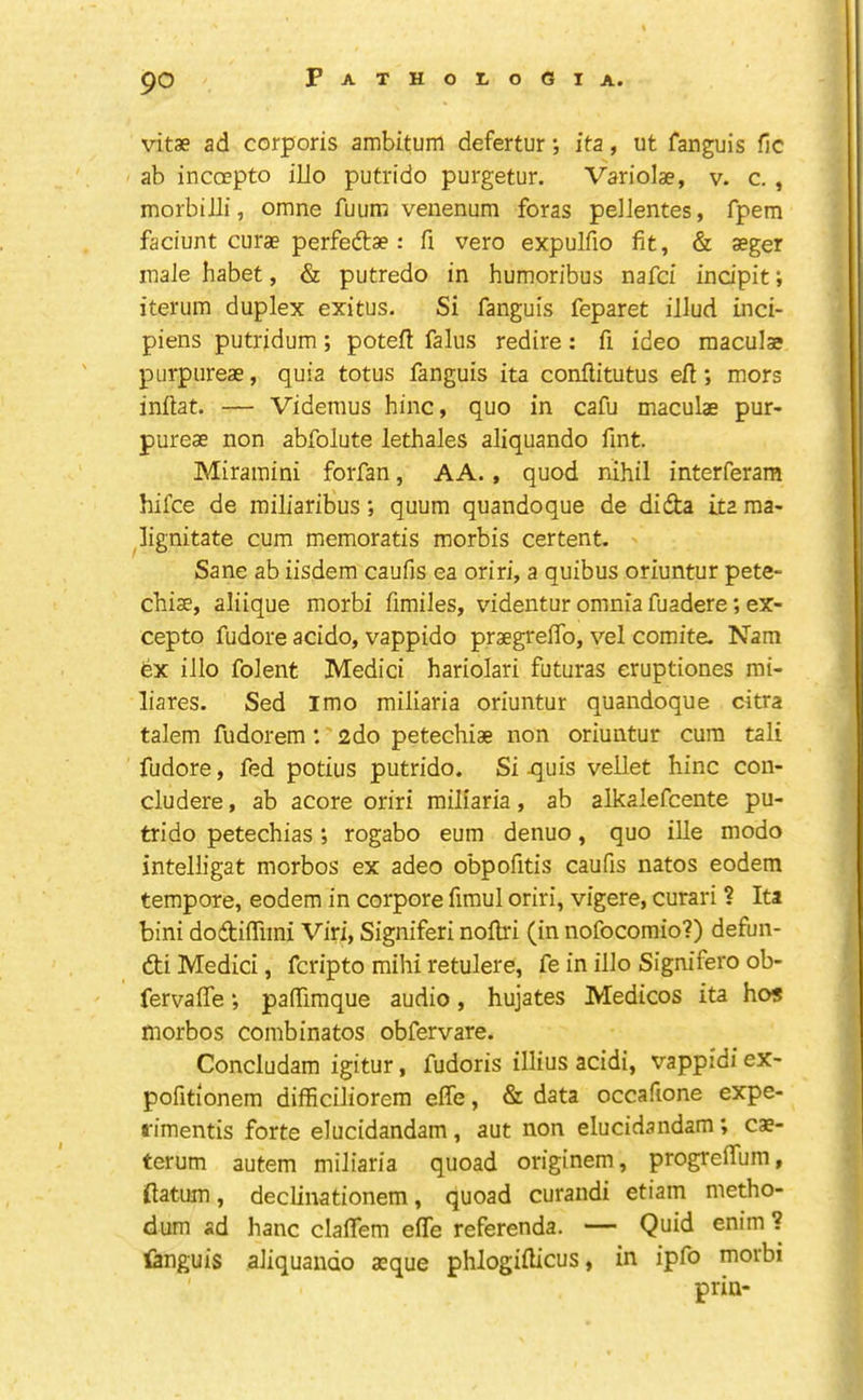 vitae ad corporis ambitum defertur •, ita, ut fanguis ilc ab incocpto iUo putrido purgetur. Variolae, v. c. , morbilli, omne fuum venenum foras peJlentes, fpem faciunt curae perfedlae: fi vero expulfio fit, & aeger male habet, & putredo in humoribus nafci indpit; iterum duplex exitus. Si fanguis feparet illud inci- piens putridum; potefi falus redire: fi ideo macula? purpiireae, quia totus fanguis ita confiitutus efi; mors inftat. — Videraus hinc, quo in cafu maculae pur- pureae non abfolute lethales aliquando fint. Miramini forfan, AA., quod nihil interferara hifce de miliaribus; quum quandoque de didta ita ma- lignitate cum memoratis morbis certent. Sane ab iisdem caufis ea oriri, a quibus oriuntur pete- chiae, aliique morbi fimiles, videntur omnia fuadere; ex- cepto fudore acido, vappido praegrefib, vel comite. Nam bx illo folent Medici hariolari futuras eruptiones mi- liares. Sed I mo miliaria oriuntur quandoque citra talem fudorem : 2do petechiae non oriuntur cum tali fudore, fed potius putrido. Si ^uis vellet hinc con- cludere, ab acore oriri miliaria, ab alkalefcente pu- trido petechias; rogabo eum denuo, quo ille modo intelligat morbos ex adeo obpofitis caufis natos eodem tempore, eodem in corpore fimul oriri, vigere, curari ? Ita bini dodifiimi Viri, Signiferi nollri (in nofocomio?) defun- 6ti Medici, fcripto mihi retulere, fe in illo Signifero ob- fervaffe; pafTiraque audio, hujates Medicos ita hos morbos combinatos obfervare. Concludam igitur, fudoris illius acidi, vappidi ex- pofitionem difficiliorem elTe, & data occafione expe- ffimentis forte elucidandam, aut non elucidandam; cae- terum autem miliaria quoad originem, progreiTum, flatum, declinationem, quoad curandi etiam metho- dum ad hanc claflem effe referenda. — Quid enim ? languis aliquando aeque phlogiflicus, in ipfo morbi