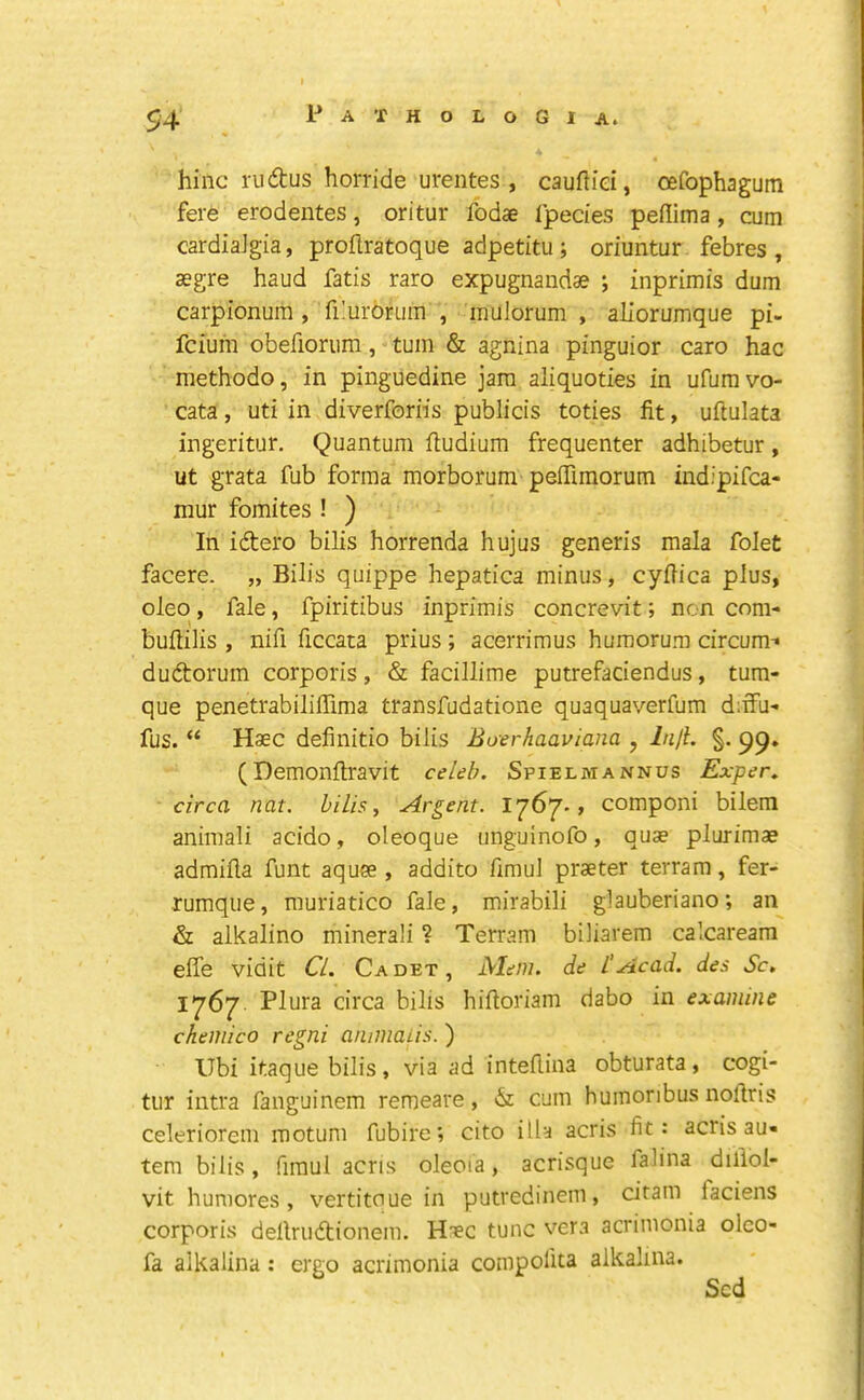 54 hinc rudlus horride urentes , cauftiei, oefophagum fere erodentes, oritur fodae fpecies peflima , cum cardiaJgia, proftratoque adpetitu ; oriuntur febres , asgre baud fatis raro expugnaiidae ; inprimis dum carpionum , fi!ur6rum , mulorum , aliorumque pi- fcium obefiorum, turn & agnina pinguior caro hac methodo, in pinguedine jam aliquoties in ufumvo- cata, uti in diverforiis publicis toties fit, uftulata ingeritur. Quantum fiudium frequenter adhibetur, ut grata fub forma morborum peffimorum indipifca- mur fomites ! ) In idero bilis horrenda hujus generis mala folet facere. „ Bilis quippe hepatica minus, cyfiica plus, oleo, fale, fpiritibus inprimis concrevit; non com- bufiilis , nifi ficcata prius; acerrimus humorum circum-» dudorum corporis, & fadllime putrefaciendus, tum- que penetrabiliffima transfudatione quaquaverfum d;ifu' fus. “ Haec definitio bilis Boerhaaviana , Injl. §. 99, (Demonfiravit celeb. Spielmannus Exper. circa nat. bills. Argent. , componi bilem animali acido, oleoque unguinofo, quae plurimae admifia funt aquee , addito fimul praeter terram, fer- rumque, muriatico fale, mirabili glauberiano; an & alkalino minerali ? Terram biliarem calcaream effe vidit Cl. Cadet, JS/Ieni. de I'Acad, des Sc, 1^67 Plura circa bilis hifioriam dabo in examine chemico regni annnaiis.) Ubi itaque bilis , via ad inteflina obturata , cogi- tur intra fanguinem remeare, is. cum humonbus nofiris celerioreni motum fubire; cito ilia acris fit: acris au- tem bilis, fimul acris oleoia, acrisque falina dillol- vit huniores, vertitoue in putredinem, citam faciens corporis dellrudionem. Haec tunc vera acrinionia olco- fa alkalina: ergo acrimonia conipolita alkalina.