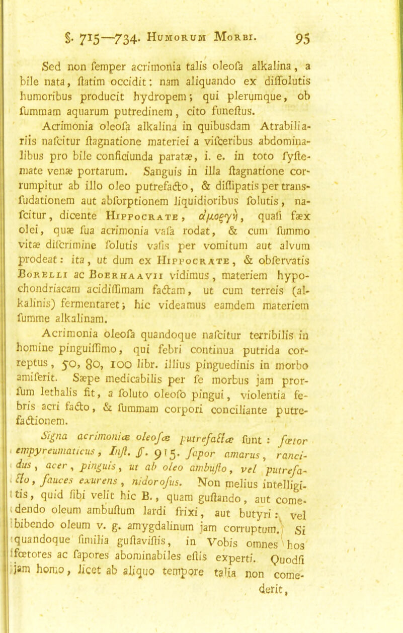 Sed non Temper acn'monia talis oleofa alkalina, a bile nata, flatim occidit: nam aliquando ex diffolutis humoribus producit hydropem; qui plerumque, ob fummam aqiiarum putredinem, cito fiineftus. Acrimonia oleofa alkalina in quibusdam Atrabilia- riis nafcitur flagnatione materiel a vifceribus abdomiua- ]ibus pro bile conficiunda paratae, i. e. in toto fyfte- mate venae portarum. Sanguis in ilia llagnatione cor* rumpitur ab illo oleo putrefafto, & diflipatis per trans- fiidationem aut abforptionem liquidioribus folutis, na- fcitur, dicente Hippocrate , quali faex olei, quae fua acrimonia vafa rodat, & cum fummo vitae dilcrimine folutis vails per vomitum aut alvutn prodeat: ita, ut dum ex Hippocrate, & obfer\'atis Borecli ac Boerhaavii vidimus, materiem hypo- chondriacam acidilTimam fadlam, ut cum terreis (al- kalinis) fermentareti hie videamus eamdem materiem fumme alkalinam. Acrimonia oleofa quandoque nafcitur terribilis in homine pinguiffimo, qui febri continua putrida cor- reptus, yo, go, lOO libr. illius pinguedinis in morbo amiferit. Saepe medicabilis per fe morbus jam pror- fum lethalis fit, a foluto oleofo pingui, violentia fe- bris acri fa(5to, & fummam corpori conciliante putre- fadtionem. Si^na acrimonies oleojes putrefa^ce funt : foetor i empyreumaticus , Injl. ^fapor amarus , ranci- i dus , acer, pin^uis, ut ab oleo ambujlo, vel putrefa- i Sio, fauces exurens f nidorofus. Non melius intelligi- ttis, quid fibi velit hie B., quam guftando, aut come- idendo oleum ambufium lardi frixi, aut butyri ? vel Ibibendo oleum v. g. amygdalinum jam corruptumA Sf (quandoque fmiilia guftaviflis, in Vobis omnesU.os jfeetores ac fapores abominabiles eflis expert!. Quodfi ijam homo, licet ab aliquo tempore talia non come- , derit,