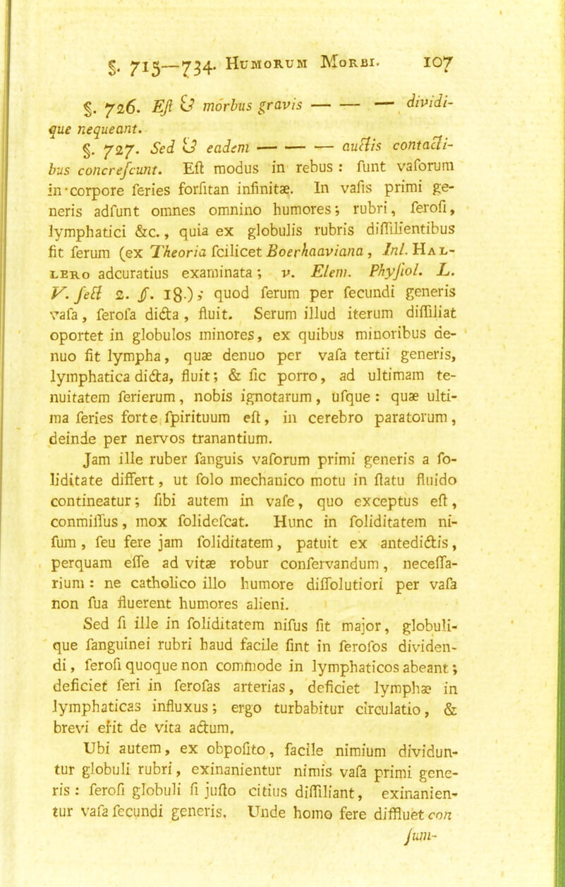 §. 726. EJl £-■? morbus gravis —, dividi- que nequeant. §. 727. Sed td eadem <— -— — aufiis conta^i- bus coticrefcunt. Eft modus in rebus z funt vaforuni in*corpore feries forfitan infinitae. In vafis primi ge- neris adfunt omnes omnino humores; rubri, ferofi, ■ lymphatici &c., quia ex globuiis rubris diftilientibus fit ferum {ex Tkeoria £cilicet Boerhaaviana , //?/. Hal- ler o adcuratius exarninata; v. Elem. Phyjlol. L. V. JeB: 2. jT. 180s ft*Jod ferum per fecundi generis vafa, ferola dida , fluit. Serum illud iterum diftiJiat oportet in globules ininores, ex quibus minoribus de- ' nuo fit lympha, quae denuo per vafa tertii generis, lymphatica dida, fluit; & fic porro, ad ultimam te- nuitatem ferierum, nobis ignotarum, ufque : quae ulti- ma feries fort Cifpirituum eft, in cerebro paratorum, deinde per nervos tranantium. Jam ille ruber fanguis vaforum primi generis a fo- liditate differt, ut folo mechanico motu in ftatu fluido contineatur; fibi autem in vafe, quo exceptus eft, conmilTus, mox folidefcat. Hunc in foliditatem ni- fum , feu fere jam foliditatem, patuit ex antedidis, ■ perquam effe ad vitae robur confervandum, necelTa- rium : ne catholico illo humore diflblutiori per vafa non fua fluerent humores alieni. Sed fi ille in foliditatem nifus fit major, globuli- ' que fanguinei rubri baud facile fint in ferofos dividen- di, ferofi quoque non commode in lymphaticos abeant; deficiet feri in ferofas arterias, defidet lymphae in Jymphaticas influxus; ergo turbabitur circulatio, & brevi efit de vita adum, XJbi autem, ex obpofito, facile nimium dividun- tur globuli rubri, exinanientur nimis vafa primi gene- ris : ferofi globuli fi jufto citius difliliant, exinanien- tur vafa fecundi generis. Unde homo fere diffluet con jum-