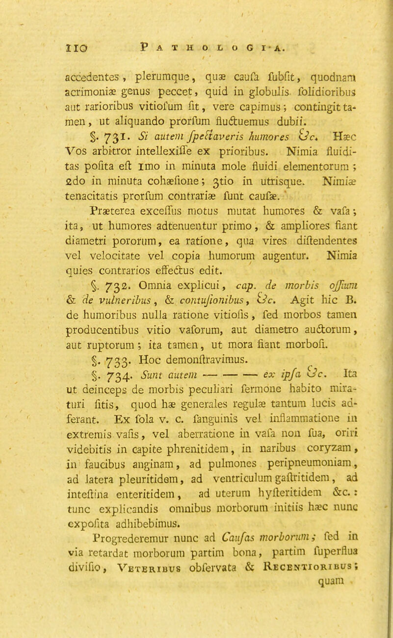 I / accedentes, plerumque, quae caufa fubfit, quodnam acrimoniae genus peccet, quid in globulis folidioribus ' aut rarioribus vitiofum fit, vere capimus; contingit ta* men, ut aliquando prorfum fluduemus dubii. §.731. Si autem fpeHaveris humores G’c. Hsec Vos arbitror intellexiffe ex prioribus. Nimia fluidi- tas pofita eft imo in minuta mole fluidi elementorura ; 2do in minuta cohaefione; 3tio in utrisque. Niraiae tenacitatis prorfum contrariae funt caufae. ' Praeterea exceffus motus mutat humores & vafa *, ita, ut humores adtenuentur primo, & ampliores fiant diametri pororum, ea ratione, qua vires diftendentes vel velocitate vel copia humorum augentur. Nimia quies contraries effedus edit. 732. Omnia explicui, cap. de morbis ojfium & de vulneribus& contujionibus y ^dc. Agit hie B. de humoribus nulJa ratione vitiofis, fed morbos tamen producentibus vitio vaforum, aut diametro audorum, aut ruptorum; ita tamen, ut mora fiant morbofi. §. 733. Hoc demonftraviraus. S' 734- autem ex ip/a kJc. Ita ut deinceps de morbis peculiari fermone habito mira- turi fitis, quod hae gcnerales regulae tantum lucis ad* ferant. Ex fola v. c. fanguinis vei infiammatione in extremis vafis y vel aberratione in vafa non fua, oriri videbitis in capite phrenitidera, in naribus coryzam, in faucibus anginam, ad pulmones peripneumoniam, ad iatera pleuritidem, ad ventriculum gaftritidem, ad inteftina enteritidem, ad uterum hyfteritidem &c.: tunc explicandis omnibus morboruni initiis haec nunc expofita adhibebimus. Progrederemur nunc ad Caufas morborum; fed in via retardat morborum partim bona, partim fuperflua divifio, Veteribus obfervata & Recentioribus ; quam