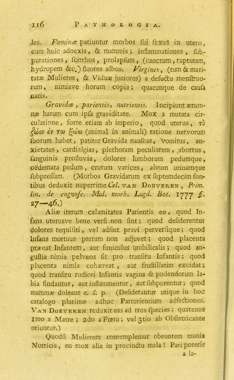 Jes. FcETuince morbos fui fexuS in utero, cum huic adnexis , & mammis ; inflaramationes , fub- purationes, fcirrhos ^ proJapfum , (cancrum, rupturam, hydropem &c.)fluores albos. Virgines ^ (tum&mari- tatae Mulieres, & Viduse juniores) a defedtu menftruo- rum y nimiave horum copia; quacunque de caufa natis. Gravidcs , parientist nutrientis. Incipiuntaerum- nae harum cum ipfa graviditate. Mox a mutata cir- culatione, forte etiam ab iraperio, quod uterus, tc ^mv iv TOO ^ojco (animal in animali) ratione nervorum fuorum habet, patitur Gravida naufeas, vomitus, an- xietates , cardialgias, plethoram peculiarem , ^abortus , fanguinis profluvia, dolores lumborum pedumque, oedemata pedum, crurum varices, alvum urinamque fubpreffam. (Morbos Gravidarum ex feptemdecim fon- tibus deduxit nuperrime Ce/. VAN Doeveren , Prim, lin. de cognofc. Mul. morb. Lugd. Bat. 1777 /. 27—46.) Aliae iterum calamitates Paiientis eo, quod In- fans uterusve bene verfi non fint; quod defiderentur dolores reqiiifiti, vel adfint pravi perverfique; quod Infans mortuus partum non adjuvet; quod placenta praeeat Infantem, aut funiculus umbilicalis; quod an- guftia nimia pelveos fit pro tranfitu Infantis; quod placenta nimis cohaereat , aut fruftiliatim excidat; quod tranfitu rudiori Infantis vagina & pudendorum la- bia findantur, aut inflammentur, aut fubpurentur; quod mammae doleant e. f. p. (Defiderantur utique in hoc catalog© plurimae adhuc Parturientium adfedtiones. Van Doeveren reduxiteasad tres fpecies ; quatenus imo a Matre ; 2do aFoetu; vel 3tio ab Obftetricante oriuntur.) Quodfi Mulierem contemplemur obeuntem munia Nutria’s, en mox alia in prodndfu mala! Pari poterit a la-