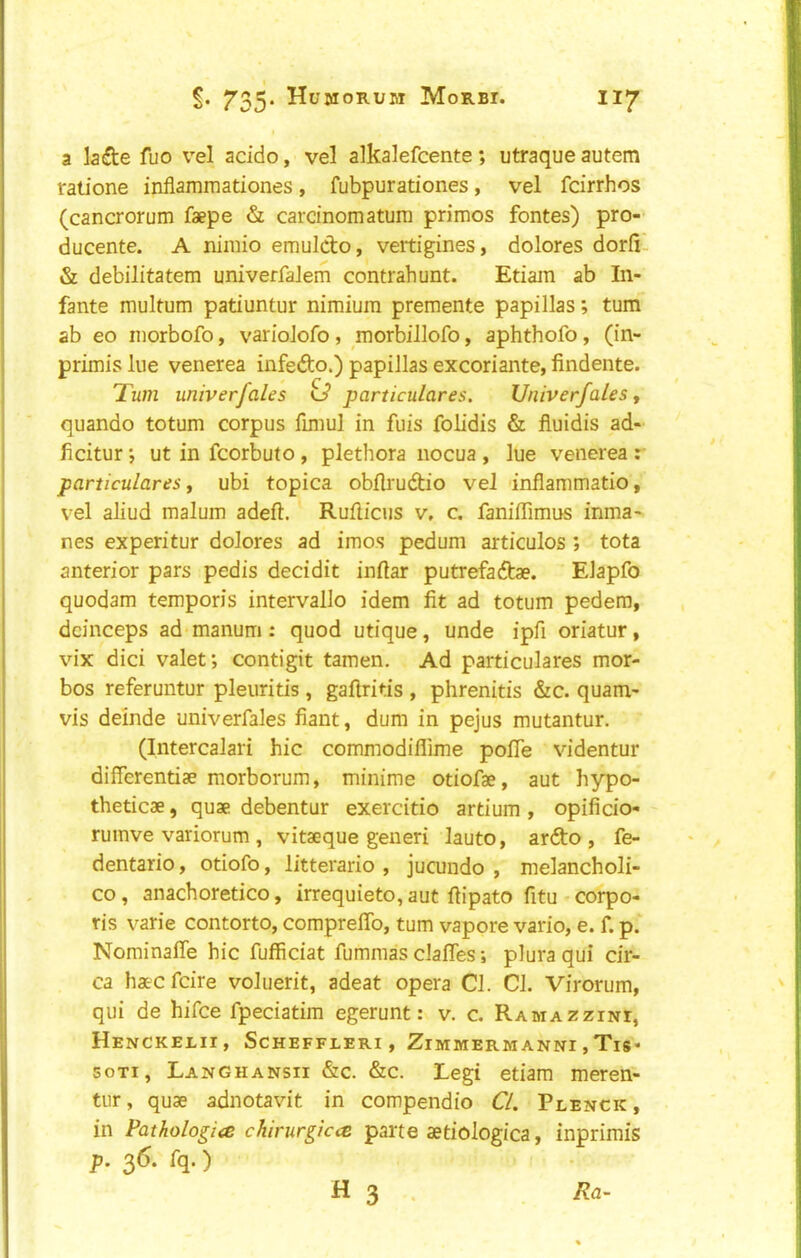 a lade fuo v^el acido, vel alkalefcente; utraque autem ralione inflammationes, fubpurationes, vel fdrrhos (cancrorum faepe & carcinomaturn primes fontes) pro- ducente. A niniio emuldo, vertigines, dolores dorii- & debilitatem univerfalem contrahunt. Edam ab In- fante multum patiuntur nimium premente papillas; turn ab eo niorbofo, varioJofo, morbiJlofo, aphthofo, (in- primis lue venerea infedo.) papillas excoriante, findente. 'Turn miverfales particulates. Vniverfales ^ quando totum corpus fmiul in fuis fob’dis & fluidis ad- ficitur *, ut in fcorbuto , plethora nocua , lue venerea : particulates y ubi topica obflrudio vel inflammatio, vel aliud malum adeft. Rufiicus v, c. faniffimus inma- nes experitur dolores ad imos pedum articulos ; tota anterior pars pedis decidit inftar putrefadae. Elapfo quodam temporis intervallo idem fit ad totum pedem, dcinceps ad manum: quod utique, unde ipfi oriatur, vix dici valet; contigit tamen. Ad particulares mor- bos referuntur pleuritis , gafiritis , phrenitis &c. quam- vis demde univerfales fiant, dum in pejus mutantur. (Intercalari hie commodiflime pofie videntur differentiae morborum, minime otiofae, aut hypo- theticae, quae debentur exercitio artium , opificio- rumve variorum , vitaeque generi lauto, ardo , fe- dentario, otiofo, litterario , jucundo , melancholi- co, anachoretico, irrequieto, aut fiipato fitu corpo- ris varie contorto, compreffb, turn vapore vario, e. f. p. Nominaffe hie fuffieiat fummas elafles; plura qui eir- ca haeefeire voluerit, adeat opera Cl. Cl. Virorum, qui de hifee fpeeiatim egerunt: v. e. Ramazzini, Henckelii, Scheffleri , ZimmermannIjTis- soTi, Langhansii &c. &e. Legi etiam meren- tiir, quae adnotavit in eompendio CL Plenck, in Pathologic chirurgicc parte aetiologica, inprimis p. 36. fq.)