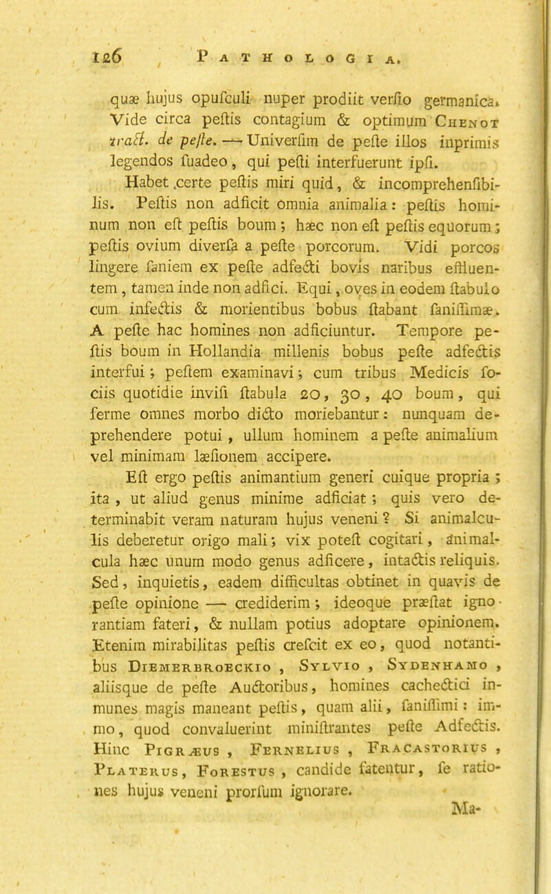 quae Iiujus opufculi nuper prodiit verJfio germanlcai Vide circa peftis contagium & optimum Chenot trafi. de pejle. — Univerfiin de pefle illos inprimis legendos fuadeo, qui pefti interfuerunt ipfi. Habet .certe peftis miri quid, & incomprehenfibi- lis. Peftis non adficit omnia animalia: peftis liomi- num non eft peftis bourn ; haec non eft peftis equorum; peftis ovium diverfa a pefte porcorum. Vidi porcos lingere faniem ex pefte adfedti bovis naribus eftluen- tera , tamen inde non adfici. Equi, oyes in eodem ftabuio cum infedis & morientibus bobus ftabant faniftimae. A pefte hac homines non adficiuntur. Tempore pe- ftis bourn in Hollandia millenis bobus pefte adfedis interfui; peftem examinavi *, cum tribus Medicis fo- ciis quotidie invifi ftabula 20, 30 , 40 bourn, qui ferme omnes morbo dido moriebantur: nunquam de- prehendere potui , ullum hominem a pefte animalium vel minimam laefionem accipere. Eft ergo peftis animantium generi cuique propria ; ita , ut aliud genus minime adficiat; quis vero de- terminabit veram naturain hujus veneni ? Si animalcu- lis deberetur origo mali; vix poteft cogitari, animal- cula haec unum raodo genus adficere, intadis reliquis. Sed, inquietis, eadem difficultas obtinet in quavis de pefte opinione — aediderim; ideoque praeftat igno ■ rantiam fateri, & nullam potius adoptare opinionem. Etenim rairabilitas peftis aefcit ex eo, quod notanti- b’us Diemerbroeckio , Sylvio , Sydenhamo , aliisque de pefte Audoribus, homines cachedici in- munes magis maneant peftis, quam alii, faniflimi: im- nio, quod convaluerint ininiftrantes pefte Adfedis. Hinc PiGR^us , Fernelius , Fracastorius , Platerus, Forestus ) candide iateiitur, fe ratio- nes hujus veneni prorrum iguorare.