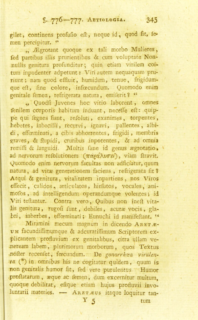 gilet, continens profufio eft, neque id, quod fit, fe- men percipitur. “ „ /Egrotant quoque ex tali morbo Mulieres, fed partibus illis prurientibus & cum voJuptate Non- nullis genitura profunditur; quin etiam virilem coi- tum inpudenter adpetunt: Viri autem nequaquam pru- riunt; nam quod efliuit, humidum, tenue, frigidum- que eft, fine colore, infoecundum. Quomodo enira genitale femen, refrigerata natura, emiferit ? “ „ Quodfi Juvenes hoc vitio laborent, omnes fenilem corporis habitum induant, necefie efi: quip- pe qui fegnes fiant, refoluti, exanimes , torpentes , hebetes, inbecilli, recurvi, ignavi, pallentes , albi- di, elfceminati, a cibis abhorrentes, frigidi, raembris graves, & fiupidi, cruribus inpotentes, & ad omnia remiffi & languidi. Multis fane id genus aegrotatio, ' ad nervorum refolutionem Qird^d\v(riv), viam firaVit, v^uomodo enim ner\^orum facultas non adficiatur, quum natura, ad vita? generationem faciens , refi'igerata fit ? Atqui & genitura, vitalitatem inpartiens , nos Viros effecit, calidos, articulates, hirfutos, vocales,'ani- mofos , ad intelligendum operandumque volentesid Viri teftantur. Contra vero, Quibus non inefi: vita- lis genitura, rugofi funt, debiles, acutae vocis , gla- bri, inberbes, efFoeminati; Eunuchi id manifeftant. “ Miraraini mecum magnum in dicendo Aret^.- UM facundifTimqmque & adcuratifiTimum Scriptorem ex- plicantem profluvium ex genitalibus, citra ullam ve- .neream labem, plurimorum morborum, quos Textus •nofier recenfet, foecundum. De ^onarrliva virulen- ta (*) in omnibus his ne cogitatur quidem, quum is non genitalis humor fit, fed vere purulentus Humor profiatarum , aeque ac femen, dum excernitur multum, quoque debilitat, efique etiam hujus profluvii invo- luntarii inateries. — Aret^us itaque loquitur tan- • Y 5 turn