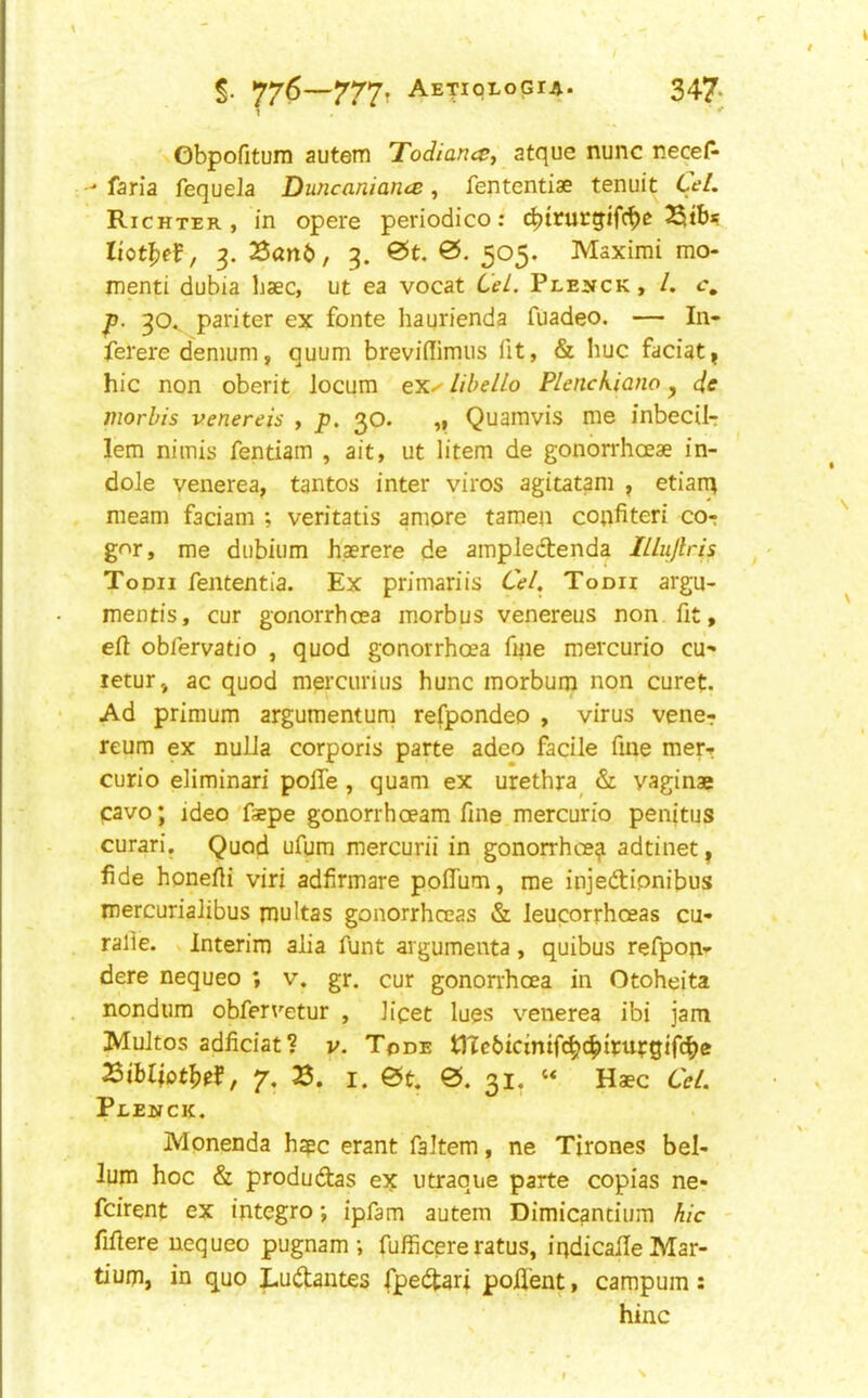 Gbpofitum autein Todiance, atque nunc necef^ -• faria fequela Duncaniance, fententiae tenuit Cel. Richter, in opere periodico: c^trurgifc^e 2Stbs liot^e^, 3. Zant, 3. 0t, 0. 505. Maximi mo- menti dubia baec, ut ea vocat Cel. Plehck , /. c, 30., pariter ex fonte haurienda fuadeo. — In- ferere demum, quum breviilimiis lit, & hue faciat, hie non oberit locum ex^ lihelLo Plenckiano, de morhis venereis , p. 30. ,, Quamvis me inbecil- lem niinis fentiam , ait, ut litem de gonbrrhoeae in- dole venerea, tantos inter viros agitatam , etiarq meam faciam ; veritatis amore taraen cotifiteri co- g<^r, me diibium haerere de ampledtenda ILlujlris Todii fententia. Ex primariis Cel. Toon argu- mentis, cur gonorrhoea morbus venereus non fit, efi obfervatio , quod gonorrhoea fine mercurio cu^ letur, ac quod mercurius hunc morbum non curet. Ad primum argumentum refpondeo , virus vener reum ex nulla corporis parte adeo facile fine merr curio eliminari pofie , quam ex urethra^ & vaginae cavo; ideo faepe gonorrhoeam fine mercurio penitus curari. Quod ufum mercurii in gonorrhoea adtinet, fide honefti viri adfirmare pofliim, me injedipnibus mercurialibus multas gonorrhoeas & leucorrhoeas cu- ralie. v Interim alia funt argumenta, quibus refpop-p dere nequeo ; v. gr. cur gonorrhoea in Otoheita nondum obfervetur , licet lues venerea ibi jam Multos adficiat? v. Tode t)Tc6icmif^cbirufgif(^e SibltDtbef, 7, 3. I. 0. 31. ‘‘ Haec Cel. Pledick. Monenda hape erant faltem, ne Tirones hel- ium hoc & produdas ex utraque parte copias ne- feirent ex integro *, ipfam autem Dimicantium hie - fifiere nequeo pugnam ; fufficereratus, iqdicalle Mar- tium, in quo Ludantes fpedari poflent, campum: hinc