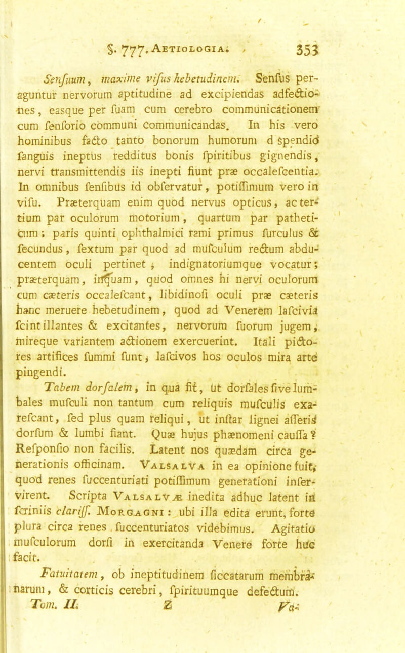 Senfuum, maxime vifushcbetudincml Senfus per- aguntur nervorum aptitudine ad excipiendas adfeftio- ties, easque per fuarn cum cerebro communicationeni' cum fenforio communi communicandas. In his verb hominibus fadlo tanto bonorum humorum d Spendid fanguis ineptus redditus bonis fpiritibus gignendis, nervi transmittendis iis inepti hunt prae occalefcentia; In omnibus fenfibus id obfervatur, potifTimum vero in vifu. Praeterquam enim quod nervus opticus, acter-^ tium par oculorum motorium, quartum par patheti- cum; paris quinti^ ophthalmici rami primus furculus & fecundus, fextum par quod ad mufculum redum abdu- centem oculi pertinet j indignatoriumque vocatur; praeterquam, iif^uam , quod omnes hi nervi oculorum cum caeteris occalefcant, libidinofi oculi prae caeteris hanc meruere hebetudinem, quod ad Venerem lafcivia feint illantes & excitantes, nervOrum fuorum jugem^ inireque variantem adionem exercuerint. Itali pido- res artifices fummi funtj lafdvos hos oculos mira arte pingendi. Tabem dorfalem ^ m q,ua fif, lit dorfales five Iiirh- bales mufeuli non tantum cum reliquis mufeulis exa- refcant, fed plus quam reliqui, iit infiar lignei afleri^ dorfum & lumbi fiant. Quae hujus phaenomeni caufla ? Refponfio non facilis. Latent nos quaedam circa ge- nerationis officinam. Valsalva in ea opinionefuit,' quod renes fuccenturiati potiffimum generationi infer- virent. Scripta Valsalva inedita adhuc latent ill feriniis clarijf. Morg-agni : ubi ilia edita erunt, forte plura circa renes , fuccenturiatos videbimus. Agitatio mufculorum dorfi in exercitanda Venere forte hdc . facit. Fatuitatem, ob ineptitudinera ficcatarum meriibfa** inarum, & corticis cerebri, fpirituumque defedufn. Tom. IL Z Fci^