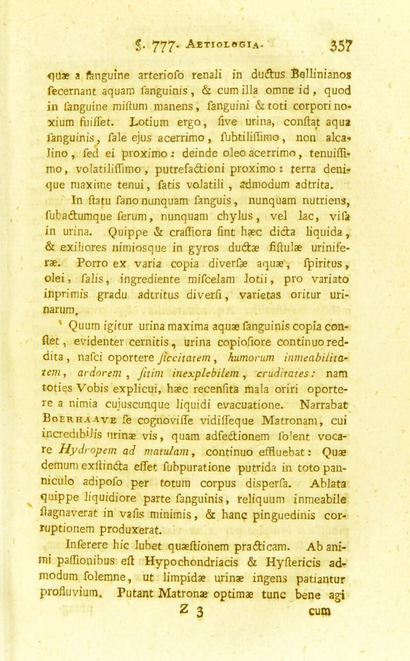 <lUae a fengume arteriofo renali in duftus Bellinianos fecernant aquain languinis, & cum ilia omne id, quod in fanguine milium manens, fanguini & toti corpori no- xium fijiflet. Lotium ergo, five urina, conftat aqua fanguinis^ fale ejus acerrimo, fubtilillimo, non alca- Jino , fed ei proximo: deinde oleo acerrimo, tenuifli- mo, voIatiJilTimo , putrefadjoni proximo : terra denir que maxime tenui, fads voJatili , ofdmodum adtrita. In ftatu fano nimquam fanguis, nunquam nutriens, fubadumque ferum, nunquam chylus, vel lac, vifa in urina. Quippe & craffiora fmt haec dicta liquida, & exiliores nimiosque in gyros duftae fiftulae urinife- rse. Porro ex varia copia diverfae aquae', fpiritus, olei, falls, ingrediente mifcelam Jodi, pro variato inprimis gradu adtritus diverfi, varietas oritur uri- narum. ' Quum igitur urina maxima aquae fanguinis copia con- flet, evidenter cernitis, urina copiofiore continue red- dita , nafei oportere Jiccitatem , humorum inmeabilita- tern, ardorem , Jitim inexplebilem , cruditates: nam toties Vobis explicui, haec recenfita mala oriri oporte- re a nimia cuiuscunque liquid! evacuatione. Narrabat Boerhaave fe cognovilTe vidifl'eque Matronam, cui incredibiJis urinae vis, quam adfedionem Iblent voca- re Hydropem ad matulam, condnuo eflfluebat: Quae demum exflinCta eflet fubpuratione putrida in toto pan- niculo adipofo per totum corpus disperfa. Ablata quippe liquidiore parte fanguinis, reliquum inmeabile flagnaverat in vafis minimis, & hanq pinguedinis cor- Tuptionem produxerat. Inferere hie lubet quaeftionem pradicam. Ab ani- mi palTionibus eft Hypochondriacis & Hyftericis ad- modum folemne, ut limpidae urinae ingens patiantur profluvium* Putant Matronae optiraae tunc bene agi Z 3 cum