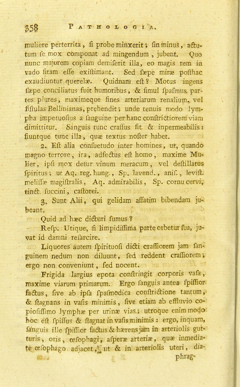 \ ?5§ inuliere perterrita, fi probeminxerit; fmminus, aftu- tum fe mox cbmponat ad raingendum , jubent. Quo nunc majorem copiam demiferit ilia, eo magis rem in vado fitam elTe exiftimant. Sed faepe mirae pollhac exaudiuntiir querelae. Quidnam eft ? Motus ingens faepe conciliatus fuit humoribus, & fimul fpafmus par- tes pJures, niaximeque fines arteriarum renalium, vel fiftulas Bellinianas, prehendit; unde tenuis modo Jym- pha impetuofius a fanguine per banc conftridtiorem viam dimittitur. Sanguis tunc crafl'us fit & inpermeabilis: fiuntque tunc ilia, quae textus nofter habet. 2. Eft alia confuetudo inter homines, ut, quando magno terrore, ira, adfedlus eft homo, maxime Mu- lier, ipfi mox detur vinum meracura, vel deftillatus fpiritus ; ut Aq. reg. hung., Sp. lavend., anif., levift. meiiffae magiftralis, Aq. admirabilis, Sp. cornu cervi, tindt. fuccini, caftorei. 3. Sunt Alii, qui gelidam afFatim bibendam ju- beant. Quid ad haec didturi fumus ? Refp. Utique, fi limpidiffima parte orbeturftia, ju- vat id damni refarcire. Liquores autem fpirituoft didti crafllorem jam fan- guinem nedum non diluunt, fed reddent crafllorem •, ergo non conveniunt, fed nocent. Frigida largius epota conftringit corporis vafa, maxime viarum primarum. Ergo fanguis antea fpiffior- fadtus, five ab ipfa fpafmodica conftridtione tantum, & ftagnans in vafis minimis, five etiam ab effluvio co- piofiflimo lymphae per urinae vias ; utroque enim modo hoc eft fpiflbs & ftagnat in vafis minimis ; ergo, inquam, fanguis ilJe fpifllor fadtus & haerensjam in arteriolis gut- turis, oris, cefophagi, afperae arteriae, quae inmedia- te oeibphago adjacet,);^ut & in arteriolis uteri, dia- phrag-