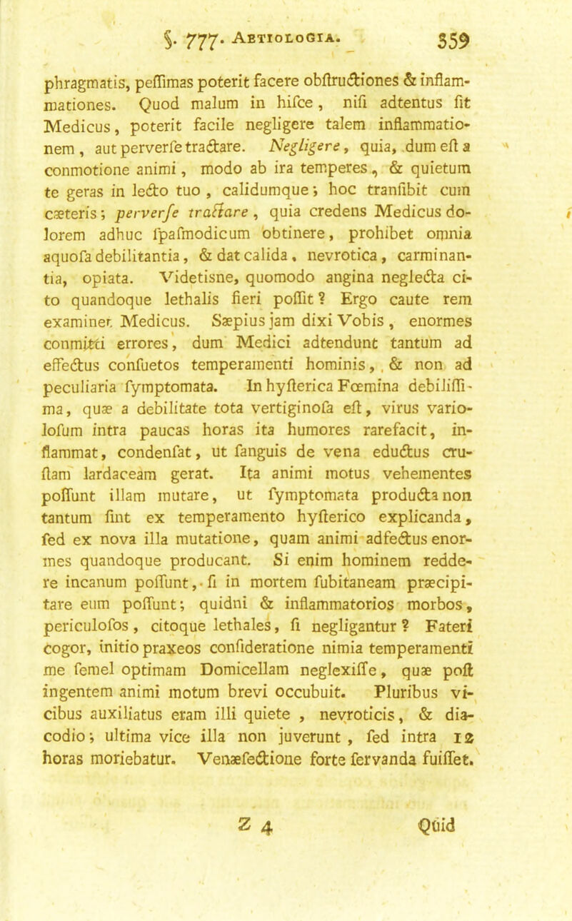 phragmatis, peffimas poterit facere obflrudiones & inflam- mationes. Quod malum in hifce, nifi adtentus fit Medicus, poterit facile negligere talem inflamraatio- nem , aut perverfe tradare. Negligere, quia, dum efi a conmotione animi, modo ab ira temperes, & quietum te geras in ledo tuo , calidumque •, hoc tranfibit cum cseteris; perverfe traflare , quia credens Medicus do- lorem adhuc Ipafinodicum 'obtinere, prohibet omnia aquofa debilitantia, &datcalida, nevrotica, carminan- tia, opiata. Videtisne, quomodo angina negleda ci- to quandoque lethalis fieri poflit ? Ergo caute rem examiner. Medicus. Saepius jam dixi Vobis , eiiormes conmitci errores’, dum Medici adtendunt tantum ad effedus confuetos temperamenti hominis,, & non ad peculiaria fymptomata. In hyfterica Foemina debilifiTi' ma, quae a debilitate tota vertiginofa eft, virus vario- lofum intra paucas horas ita humores rarefacit, in- flammat, condenfat, ut fanguis de vena edudus cru- ftam' lardaceam gerat. Ita animi motus vehementes poffunt illam mutare, ut fymptomata produdanon tantum fint ex teraperamento hyfterico explicanda, fed ex nova ilia mutatione, quam animi adfedusenor- mes quandoque producant. Si enim hominem redde- re incanum pofiunt,*fi in mortem fubitaneam praecipi- tare eum poffunt; quidni & inflammatorios morbos, periculofos , citoque lethales, fi negligantur ? Fateri cogor, initio praxeos confideratione nimia temperamenti me femel optimam Domicellam neglexilTe, quae poft ingentem animi motum brevi occubuit. Pluribus vi- cibus auxiliatus eram illi quiete , neyroticis, & dia- codio; ultima vice ilia non juverunt , fed intra 12 horas moriebatur. Venaefedione forte fervanda fuiffet. Z 4 Quid