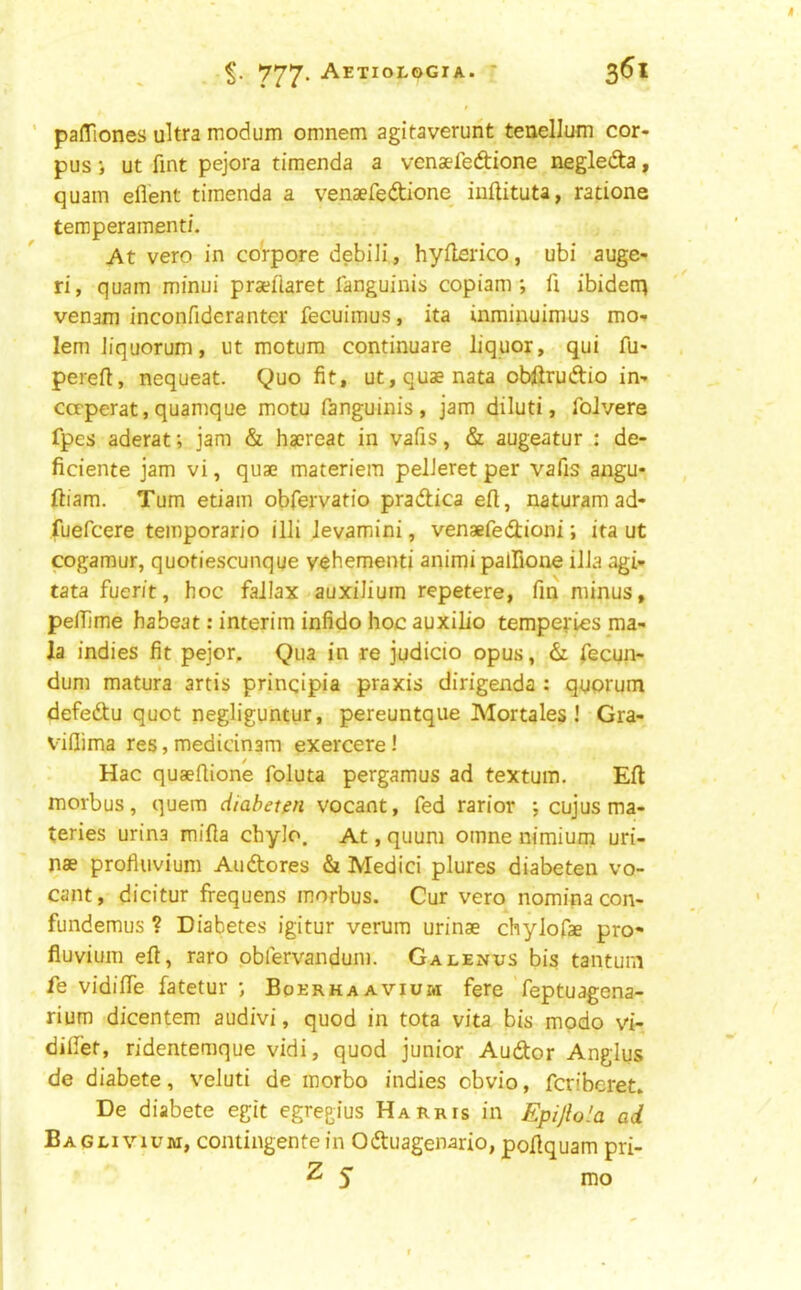 pafTiones ultra modum omnem agitaverunt teuelJum cor- pus j ut fint pejora timenda a venaefeftione negledta, quam eflent timenda a venaefeftione iiiftituta, ratione temperainenti. At vero in co'rpore debiJi, hyilerico, ubi auge- ri, quam minui pra?fiaret fanguinis copiam ; fi ibiden> venam inconfiderantcr fecuimus, ita inrainuimus mo-* lemJiquorum, ut motum continuare liquor, qui fu- pereft, nequeat. Quo fit, ut,quaenata obftruftio in- ccrperat, quamque motu fanguinis, jam diluti, foJvere fpes aderat; jam & haereat in vafis, & augeatur : de- ficiente jam vi, quae materiem pelJeret per vafis angu- ftiam. Turn etiam obfervatio pradica eft, naturamad- fuefcere temporario illi levamini, venaefedioni; ita ut cogamur, quotiescunque y^hementi animi palfione ilJa agi- tata fuerit, hoc faJIax auxiliuin repetere, fin minus, pefTime habeat: interim infido hoc auxilio tempefies ma- la indies fit pejor. Qua in re judicio opus, & Tecun- dum matura artis prinqipia praxis dirigenda : quorum defedu quot negliguntur, pereuntque Mortales ! Gra- viflima res, medidnam exercere! Hac quaefiione foluta pergamus ad textuin. Eft morbus, quern diahetm vocant, fed rarior ; cujus ma- teries urina mifta chyJo. At, quum omne nimium uri- nae profluvium Audores & Medici plures diabeten vo- cant, dicitur frequens morbus. Cur vero nominacon- fundemus ? Diabetes igitur verum urinae chylofae pro* fluvium eft, raro obfervandum. Galenus bis tantum fe vidifiTe fatetur Bperhaavium fere feptuagena- rium dicentem audivi, quod in tota vita bis modo vi- diffet, ridentemque vidi, quod junior Audor Anglus de diabete, v^eluti de morbo indies obvio, fcribcret. De diabete egit egregius Harris in Epijlola ad Baglivium, contingente in Oduagenario, poftquam pri- 2 5 nio