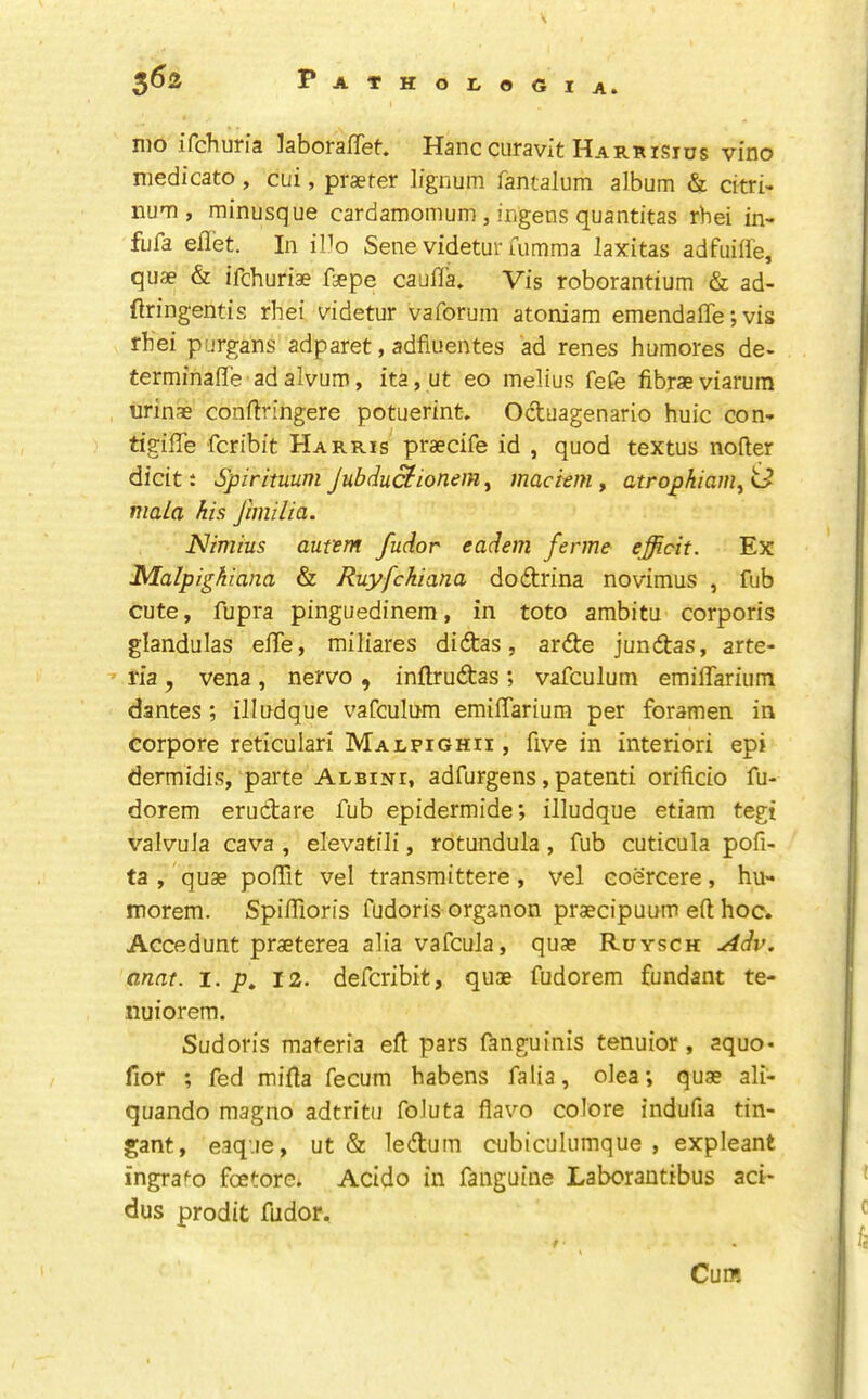 \ nio iTchum kboraffet Hanc curavit Harrisius vino medicate, cui, praefer lignum Tantalum album & citri- num, minusque cardamomum , ingens quantitas rhei in> fiifa eil'et. In iUo Sene videtur fumma laxitas adfiiiife, quae & ifehuriae faepe cauTTa» Vis roborantium & ad- ftringentis rhei videtur vaforum atoniam emendafife; vis rhei purgans adparet, adfiuentes ad renes humores de- terminaflle adalvum, ita,ut eo melius fefe fibraeviarum urinae conftringere potuerint, Octuagenario huic con- tigiffe feribit Harris praecife id , quod textus nofter dicitt Spirituum jubduefionem^ maciem y atropkianiyi^ mala his Jhnilia. Nimius aufem fudor eadem ferme efficit. Ex Malpighiana & Ruyfekiana dodtrina novimus , Tub cute, fupra pinguedinem, in toto ambitu corporis glandulas efle, miliares didtas, ardte jundtas, arte- ria , vena , nervo , inftrudtas ; vafculum emilTarium dantes ; ilindque vafculum emilTarium per foramen in corpore reticular! Malfighii, five in interior! epi dermidis, parte Albini, adfurgens, patent! orificio fu- dorem erudtare fub epidermide; illudque etiam tegi valvula cava , elevatili, rotundula, fub cuticula pofi- ta , quae polTit vel transmittere, vel coercere, hu- morem. SpilTioris fudoris organon praecipuum eft hoc. Accedunt praeterea aha vafcula, quae Ruysch Adv. anat. l. p, 12. deferibit, quae fudorem fundant te- nuiorem. Sudoris materia eft pars fanguinis tenuior, aquo- fior ; fed mifta fecum habens falia, olea; quae ali- quando magno adtritii foluta flavo colore indufia tin- gant, eaq-.ie, ut & ledtum cubiculumque , expleant ingrato feetore. Acido in fanguine Laborantibus aci* dus prodit fudor. Cum