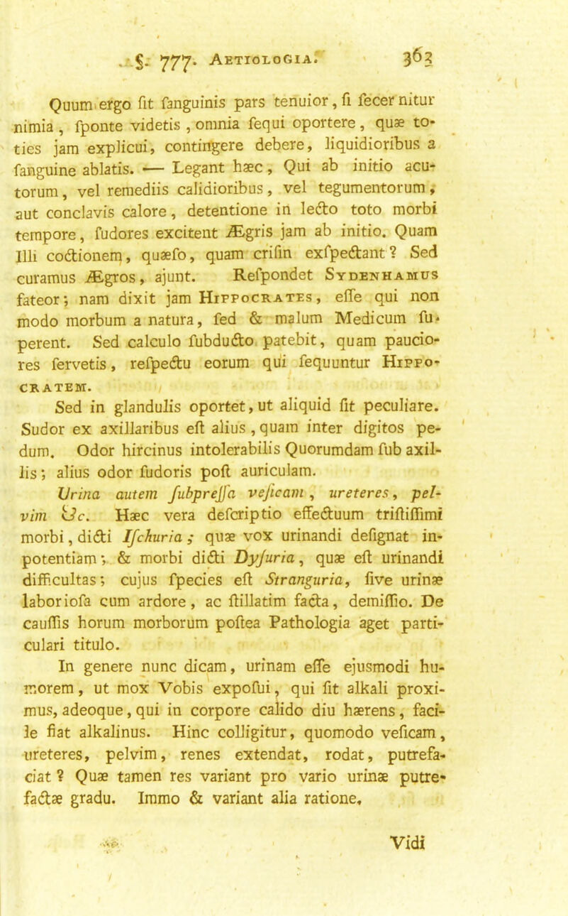 Quumiergo fit fanguinis pars tenuior,fi fecernitur nimia, fponte videtis , omnia fequi oportere, quae to- ties jam explicui, contingere debere, liquidioribus a fanguine ablatis. — Legant haec, Qui ab initio acu- torum, vel remediis calidioribus, vel tegumentorum, aut conclavis calore, detentione in lefto toto morbi tempore, fudores excitent ^gris jam ab initio. Quam nil codlionem, quaefo, quam crifin exfpedtant? Sed curamus iEgros, ajunt. Refpondet Sydenhamus fateor; nam dixit jam Hippocrates , effe qui non modo morbum a natura, fed & malum Medicuin fu* perent. Sed calculo fubdudo, patebit, quam paucio- res fervetis, refpedu eorum qui fequuntur Hippo- CR ATEM. Sed in glandulis oportet, ut aliquid fit peculiare. Sudor ex axillaribus eft alius , quam inter digitos pe- dum. Odor hircinus intolerabilis Quorumdam fub axil- lis; alius odor fudoris poft auriculam. Vrina autem fubprejfa vejicam , ureteres, pe/- vim Uc. Haec vera defcriptio effeduum triftiffimi morbi, didi Ifchuria ; quae vox urinandi defignat in- potentiam; & morbi didi Dyjuria ^ quae eft urinandi diff.cultas; cujus fpecies eft Stranguria^ five urinae labor iofa cum ardore, ac ftillatim fada, demiflio. De cauftis horum morborum poftea Pathologia aget parti- cular! titulo. In genere nunc dicam, urinam efle ejusmodi hu- morem, ut mox Vobis expofui, qui fit alkali proxi- mus, adeoque, qui in corpore calido diu haerens, faci- le fiat alkalinus. Hinc coUigitur, quomodo veficam, ureteres, pelvim, renes extendat, rodat, putrefa- ciat ? Quae tamen res variant pro vario urinae putre- fadae gradu. Immo & variant alia ratione. Vidi