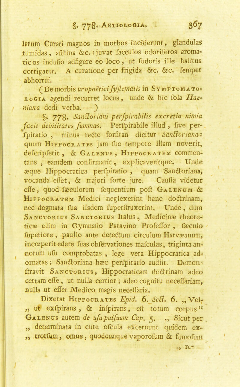 larum Curati magnos in morbos inciderunt, glandulas tiimidas, aflhma &c. :juvat facculos odoriferos aroma- ticos indufio adfigere eo loco, ut fudoris ille halitus corrigatur. A curatione per frigida &c. &c. feraper abhorrui. Q De morbis uropoeticifyjiematis in Symptomato- EoGiA agendi recurret locus, unde & hie fola liae- niana dedi verba. — ) 778. SanSloriani perfpirahilis excretio nitnia Jacit debilitates fummas. Perfpirabile illud , five per- . fpiratio , minus redte forfitan dicitur SanHorianaz quum Hippocrates jam fuo tempore ilJam noverit, defer)pferit, & Galenus , Hippocratem commen- tans , eamdem confirmarit, explicaveritque. Unde aeque Hfppocratica perfpiratio , quam Sandloriana, vocanda effet, & majori forte jure. Caufla videtur effe, quod faeculorum fequentium port Galenum & Hippocratem Medici neglexerint hanc dodrinam, nec dogmata fua iisdem fuperftruxerint. Unde, dum Sanctorius Sanctorius Italus, Medicinae theore- ticae olim in Gymnafio Patavino Profelfor , faeculo fuperiore , paullo ante detedum circulum Harvaeanum, incoeperit edere fuas obfer\^ationes mafculas, trigintaan- norum ufu comprobatas , lege vera Hippocratica ad- ornatas; Sandoriana hacc perfpiratio audiit. Demon- iiravit Sanctorius, Hippocraticam dodrinam adeo certam elfe, ut nulla certior ; adeo cognitu necelfariam, nulla ut effet Medico magis neceffaria. Dixerat Hippocrates Epid. 6. ScH. 6. „ Vel- „ ut exfpirans , & infpirans, eff totum corpus “ Galenus autem de ufupulfuum Cap, ,, Sicut per , „ determinata in cute ofcula excernunt quidem ex- „ trorfum, omne, quodcunque vaporofum & fumofum rc- 5>