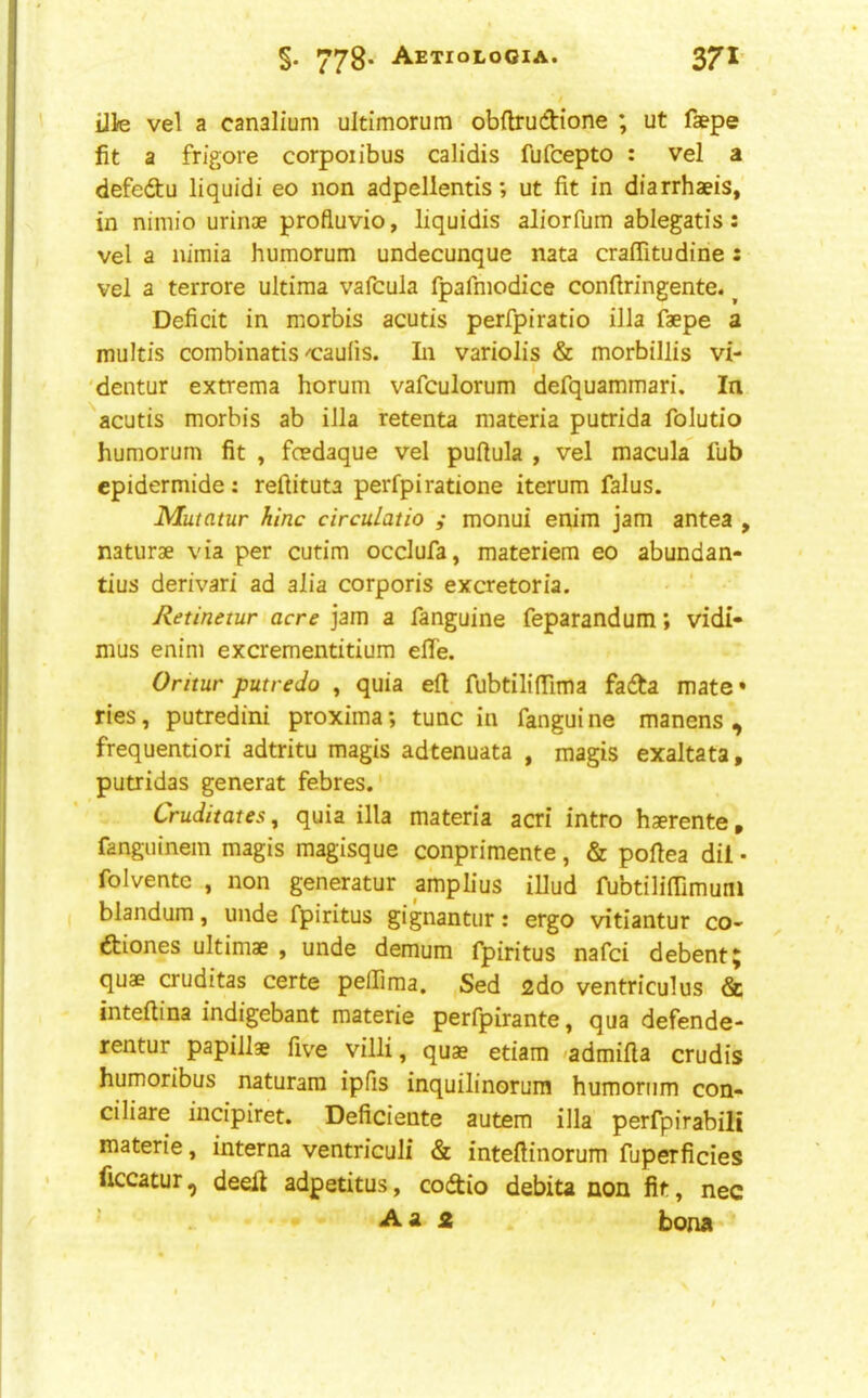 §. 778’ AeTIOLOOIA. 37I’ Ule vel a canalium ultimorura obftrudione ; ut faepe fit a frigore corpoiibus calidis fufcepto : vel a defedtu liquidi eo non adpellentis; ut fit in diarrhaeis, in niniio urinae profluvio, liquidis aliorfum ablegatis: vel a nimia humorum undecunque nata craffitudine: vel a terrore ultima vafcula fpafmodice confiringente. ^ Deficit in morbis acutis perfpiratio ilia faepe a multis combinatis-t:aufis. In variolis & morbillis vi- 'dentur extrema horum vafculorum defquammari. In acutis morbis ab ilia retenta materia putrida folutio humorum fit , foedaque vel puftula , vel macula fub epidermide: reftituta perfpiratione iterum falus. Mutatur hinc circuLatio ,• monui enim jam antea , naturae via per cutim occlufa, materiem eo abundan- tius derivari ad alia corporis excretoria. Retinetur acre jam a fanguine feparandum; vidi- mus enim excrementitium effe. Oritur putredo , quia eft fubtiliflima fadta mate* ries, putredini proxima; tunc in fangui ne manens , frequentiori adtritu magis adtenuata , magis exaltata, putridas generat febres. Cruditates, quia ilia materia acri intro haerente, fanguinem magis magisque conprimente, & pofiea dil • folvente , non generatur amplius illud fubtilimrnuni blandum, unde fpiritus gignantiir: ergo vitiantur co- ftiones ultimae , unde demum fpiritus nafci debent 5 quae cruditas certe peffima. Sed 2do ventriculus & inteftina indigebant materie perfpirante, qua defende- rentur papillae five villi, quae etiam 'admifla crudis humoribus naturara ipfis inquilinorum humorum con- ciliate incipiret. Deficiente autem ilia perfpirabili materie, interna ventriculi & inteftinorum fuperficies ficcatur, deell adpetitus, codio debita non fit, nec ' Aa a bona