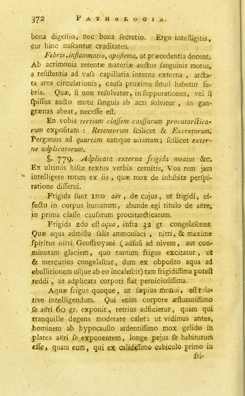 bona digdiio, nec bona fecretio. Ergo inteiligitis, fur hinc nafcantur cruditates. Febrisy inflammation apoflema, ut praecedentia docent. Ab acrimonia retentae materias audus fanguinis motus, 3 refiftentia ad vafa capiljaria interna externa , arda- ta area circulationis, caufa proxima iimui habetur fe- bris. Quae, fi non refolvatur, infuppurationes, vei ^ fpiflfus audo motu fanguis ab acri folvitur , in gan- graenas abeat, neceffe eft. En vobis tertiam clajfem caujjarum procatarHica^ rum expofitani : Retentorum fcilicet & Excretorum. Perganius ad quartam eamque uitimam', fcilicet exter- ne adplicatorum, §. 779* Adplicata externa frigida meatus 'Ex ultiniis hifce textiis verbis cernitis, Vos rem jam ^ intelligere totam ex iis , quae mox de inhibita perfpi- ratione diflerui. Frigida funt imo aer ^ de cujus, ut frigidi, ef- fedii in corpus humanum, abunde egi titulo de acre, in priraa claffe caufarum procatardicarum. Frigida 2do eft , infra 32 gr congelafcens. Quae aqua admiflu falis ammoiiiaci , nitri, & maxima fpiritus nitri Geoifroyani (adfufi ad nivem, aut con- jninutam giaciem, quo tantum frigus excitatur , ut & mercurius congelafcat, dum ex obpofito aqua ad ebullitionem ufque ab eo incaJefcit) tarn frigidiflima poteft reddi, ut adplicata corpori fiat perniciofiflima. Aquae frigus quoque, ut faepius monui, eft rela- tive inteliigendum. Qui enim corpore aeftuantiffimo ' jTe ae'ri 60 gr. exponit, tetrius adficietur, quam qui tranquiile degens moderate calet: ut vidimus antea, hominem ab hypocaufto ardentiflimo mox gelido in platea afe'ri fe exponentem, longe pejus fe habiturum elfe, quam eum, qui ex calidiftimo cubiculo prime in fri-