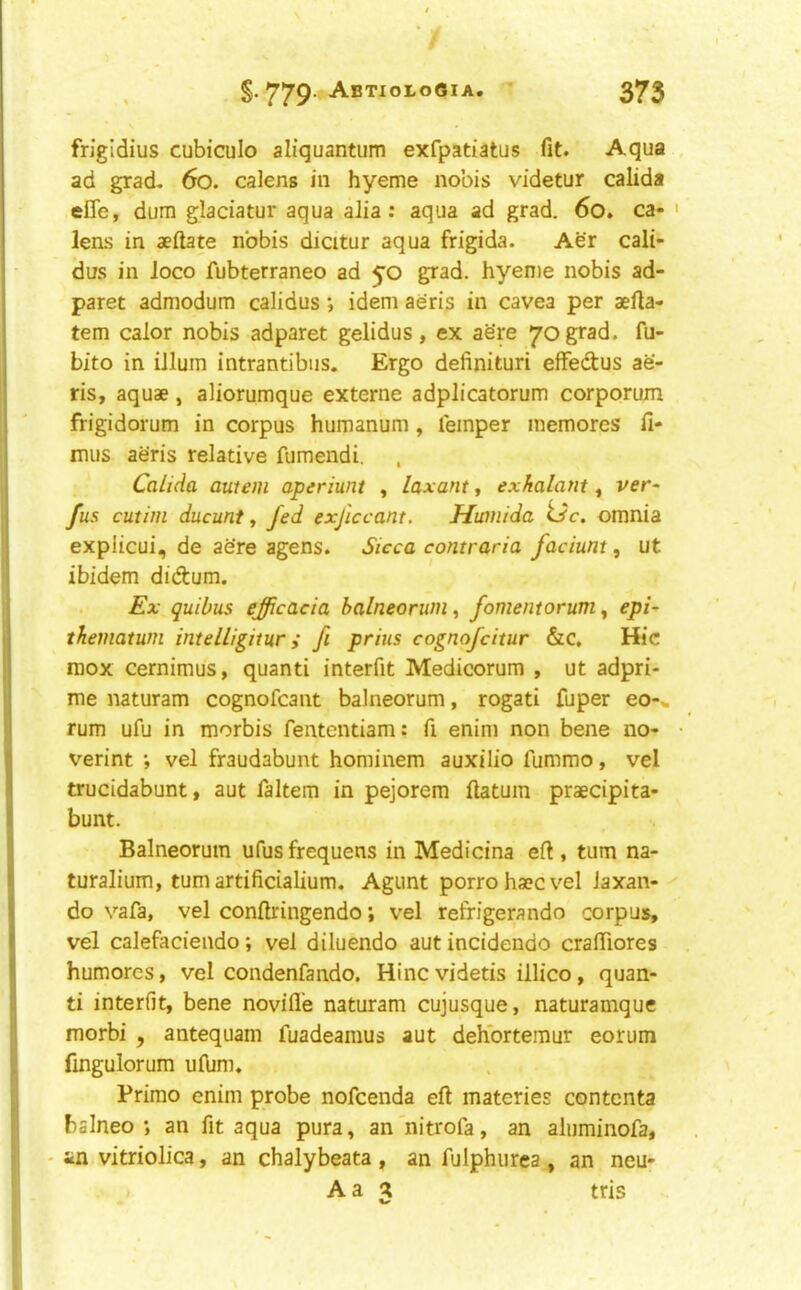 frigldius cubiculo aliquantum exfpatiatus fit. Aqua ad grad. 6o. calens in hyeme nobis videtur calida efie, dura glaciatur aqua alia: aqua ad grad. 6o. ca- lens in aeftate nobis diatur aqua frigida. Aer cali- dus in loco fubterraneo ad yo grad, hyeme nobis ad- paret admodum calidus ; idem aeris in cavea per aefta- tem calor nobis adparet gelidus, ex ae're 70 grad, fu- bito in ilium intrantibus. Ergo definituri efFedtus ae- ris, aquae , aliorumque externe adplicatorum corporum frigidorum in corpus humanum , leinper memores fi- mus aeris relative fumendi, Calida autem aperiunt , laxant, exkalant, ver- fus cutim ducunt t fed exficcant. Hwnida tJc. omnia explicui, de acre agens. Sicca contraria faciunt, ut ibidem didtum. Ex quibus efficacia balneorum^ fomentorum^ epi- thematum intelligitur; fi priiis cognofcitur &c. Hie mox cerniraus, quanti interfit Medicorum , ut adpri- me naturam cognofeant balneorum, rogati fuper eo-» rum ufu in morbis fententiam: fi enim non bene no- verint ; vel fraudabunt hominem auxilio fummo, vel trucidabunt, aut faltem in pejorem ftatum praecipita- bunt. Balneorum ufusfrequens in Medicina eft , turn na- turalium, turn artificialium. Agunt porrohaecvel laxan- do vafa, vel conftringendo; vel refrigerando corpus, vel calefaciendo; vel diluendo autincidendo craftiores humores, vel condenfando. Hinc videtis illico, quan- ti interfit, bene novifle naturam cujusque, naturamque morbi , antequam fuadeamus aut deh'orteraur eorum fingulorum ulbm. Primo enim probe nofeenda eft materies contenta balneo ; an fit aqua pura, an'nitrofa, an aluminofa, • in vitriolica, an chalybeata , an fulphurea, an neu- A a tris