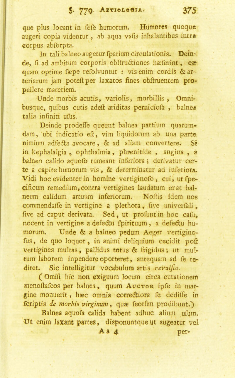 que plus locant in fefe huniorum. Humores quoque augeri copia videntur, ab aqua vafis inhalantibus intra corpus ablbrpta. In tali balneo augetur fpatium circulationis. Dein-. de, fi ad ambitum corporis obflrudiones haeferint, eae quam optime faepe refolvuntur : vis enim cordis & ar- ‘ teriaruin jam poteflper laxatos fines obfiruentem pro- peJlere materiem. Unde morbis acutis, variolis, morblllis , Omni- busque, quibus cutis adeft ariditas perniciofa , balnea talia infiniti ufus. \ Deinde prodcife qucuut balnea partiiim quarum* dam, ubi indicatio efi, vim liquidorum ab una parte nimium adfedta avocare, & ad aliam convertere. Si in kephalaJgia , ophthalmia , phrenitide , angina , 2 balneo calido aquofo tumeant inferiora ; derivatur cer- te a capite humorum vis, & determinatur ad inferiora. Vidi hoc evidentcr in homine vertiginofo , cui, utfpe- cificum remedium,contra vertigines laudatuin erat bal- neum calidum artuum inferiorum. Nofiis idem nos commendaife in vertigine a plethora, five univcrfali, five ad caput derivata. Sed, ut profimt in hoc cafu, nocent in vertigine a defedtu fpirituum, a defedtu hu- morum. Unde & a balneo pedum Aeger vertigino- fus, de quo loquor, in animi deliquium cecidit pofi vertigines multas, pallidus totus & frigidiis j ut mu!- tum laborem inpendere oporteret, antequam ad fe re- diret. Sic intelligitur vocabulum artis revuifio. Q Omifi hie non exiguum locum circa curationem menofiafeos per balnea, quum Auctor ipfe in mar- gine monuerit, haec omnia corrediora fe dedifle in feriptis de morbis virginum, quae feorfim prodibunt.^ Balnea aquofa calida habent adhuc aliuni ufum. Ut enim laxant partes, disponuntqueut augeatur vel A a 4 per-