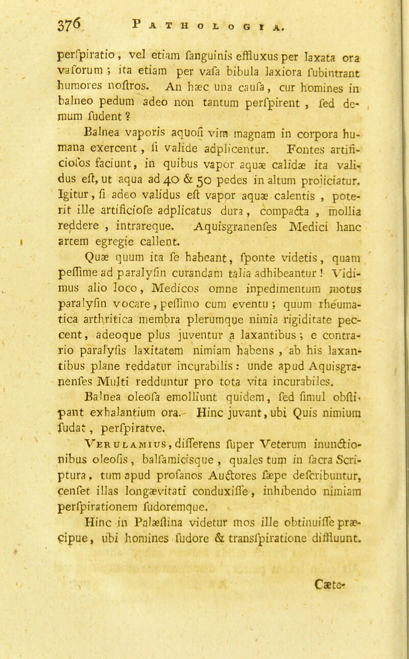 perfpiratio , vel etiam fanguinis effluxus per laxata ora vaforum ; ita etiam per vafa bibula Jaxiora fubintrant hiimores iiollros. An haec una caufa, cur homines in balneo pedum adeo non tantum perfpirent , fed de- , mum fudent ? Balnea vaporis aquoil vim magnam in corpora hu- mana exercent, fi valide adplicentur. Fontes artifi- ciofos faciunt, in quibus vapor aquae calidae ita vali- dus eft, ut aqua ad 40 & 30 pedes in altum proiiciatur. Igitur, ft adeo validus eft vapor aquae caJentis , pote- rit ille artificiofe adplicatus dura, compadta , mollia reddere , intrareque. Aquisgranenfes Medici hanc arcem egregie calient. Quae quum ita fe habeant, fponte videtis, quam peffime ad paralyfm curandam tal/a adhibeantur ! Vidi- mus alio loco, Medicos omne inpedimentum motus paralyfm vocare , pelftmo cum eventu ; quum rheuma- tica arthritica membra plerumque nimia rigiditate pec- cent, adeoque plus juventur a laxantibus; e contra- rio paralyfts laxitatem nimiam habens , ab his laxan- tibus plane reddatur incurabilis: unde apud Aquisgra- nenfes Multi redduntur pro tota vita incurabiles. Balnea oleofa emolliunt quidem, fed ftmul obfti* pant exhalantium ora.- Hinc juvant, ubi Quis nimiura fudat, perfpiratve. Verulamius, diflerens fuper Veterum inundtio- nibus oleofis , balfamicisque , quales turn in facra Scri- ptura , turn apud profanos Audtores faspe defcribuntur, cenfet illas longaevitati conduxifl'e, inhibendo nimiam perfpirationem fudoremque. Hinc in Palaeftina videtur mos ille obtinuifte prae- pipue, ubi homines fudore & trausfpiratione diftiuunt. Caetc-