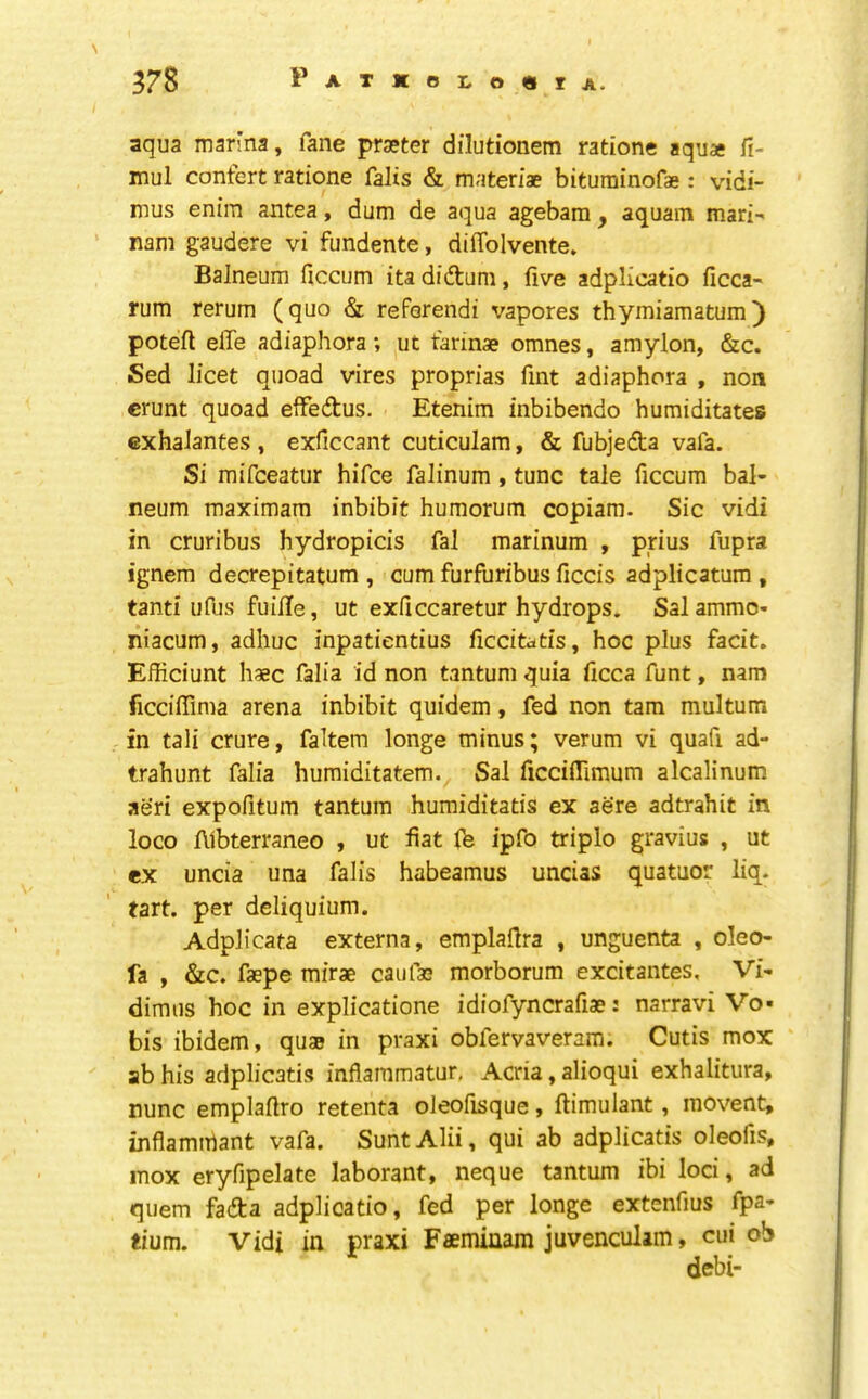 aqua marina, fane prseter dilutionem ratione aquae fi- mul confert ratione falis & materiae bituminofae: vidi- mus enim antea, dum de aqua agebara, aquam mari- nam gaudere vi fundente, diflblvente. Balneum ficcum itadiftum, five adplicatio ficca- rum rerum (quo & reFerendi vapores thymiamatum) poteft effe adiaphora; ut Farinae omnes, amylon, &c. Sed licet quoad vires proprias fmt adiaphora , non crunt quoad effedtus. Etenim inbibendo humiditates cxhalantes , exficcant cuticulam, & fubjedta vafa. Si mifceatur hifce falinum, tunc tale ficcum bal- neum maximara inhibit humorum copiara. Sic vidi in cruribus hydropicis fal marinum , prius fupra ignem decrepitatum , cum furfuribus ficcis adplicatum , tanti ufus fuilTe, ut exficcaretur hydrops. Sal ammo- niacum, adhuc inpatientius ficcitatis, hoc plus facit. Efficiunt haec falia id non tantum quia ficca funt, nam ficcilTima arena inhibit quidem, fed non tarn multum in tali crure, faltem longe minus; verum vi quafi ad- trahunt falia humiditatem., Sal licciflimum alcalinum aeri expofitum tantum humiditatis ex ae're adtrahit in loco Aibterraneo , ut fiat lb ipfo triplo gravius , ut ex uncia una falis habeamus uncias quatuor liq. tart. per deliquium. Adplicata externa, emplaHra , unguenta , oleo- fa , &c. faepe mirae can fas morborum excitantes. Vi- dimus hoc in explicatione idiofyncrafiae: narravi Vo- bis ibidem, quae in praxi obfervaveram. Cutis mox ab his adplicatis inflaramatur, Acria, alioqui exhalitura, nunc emplaftro retenta oleofisque, ftimulant, movent, inflamihant vafa. Sunt Alii, qui ab adplicatis oleofis, mox eryfipelate laborant, neque tantum ibi loci, ad quern fadta adplicatio, fed per longe extenfius fpa- tium. Vidi in praxi Faeminam juvenculim, cui ob debi-