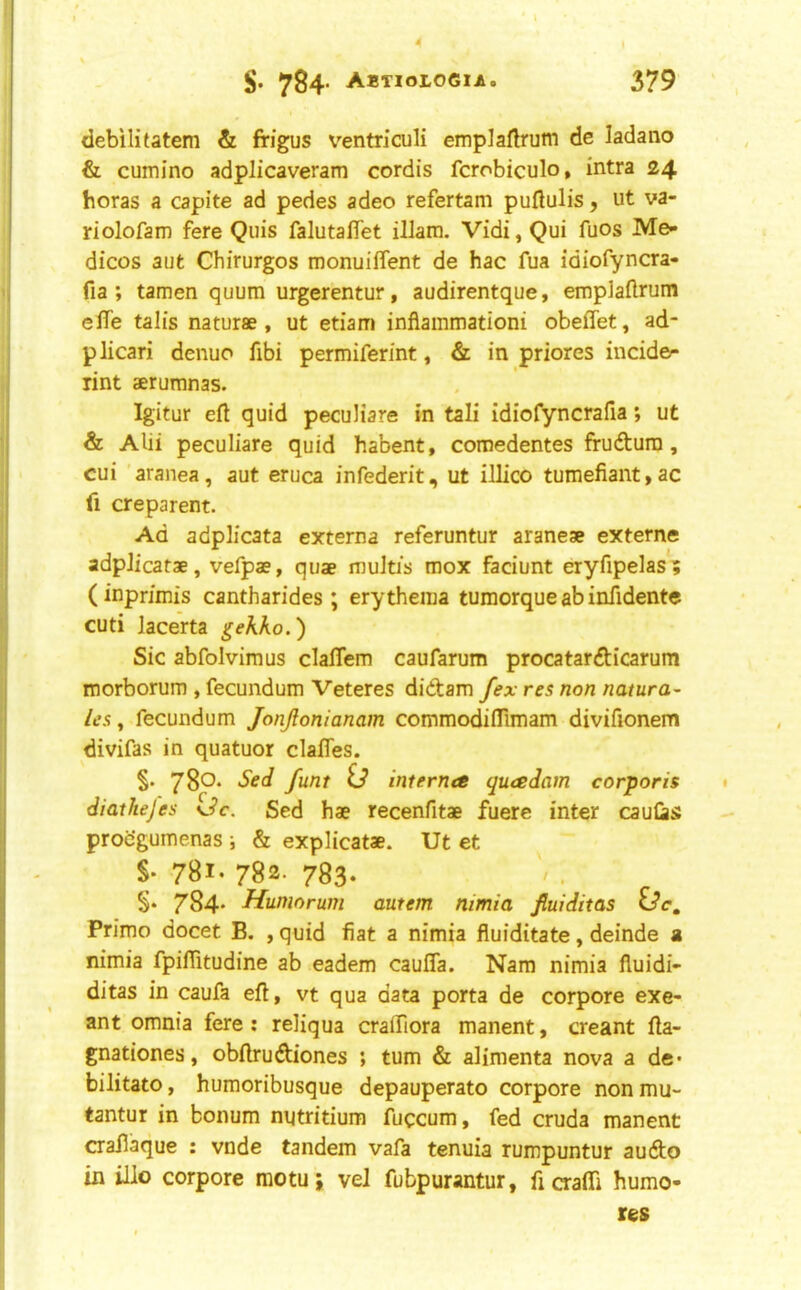 S- 784- ABTIOLOeiA. 379 debilitatem & frigus ventriculi emplaflrum de ladano & cumino adplicaveram cordis fcrobiculo, intra 24 boras a capite ad pedes adeo refertam puftulis, ut va- riolofam fere Quis falutaffet illam. Vidi, Qui fuos Me- dicos aut Chirurgos monuiflent de hac fua idiofyncra- fia ; tamen quum urgerentur, audirentque, emplaftrum elTe tab's naturae, ut etiam inflainmationi obeffet, ad- plicari denuo fibi permiferint, & in priores incide- rint aerumnas. Igitur eft quid pecuHare in tali idiofyncrafia; ut & Alii peculiare quid habent, coinedentes ffudtura, cui 'aranea, aut eruca infederit, ut illico tumefiant,ac ft creparent. Ad adplicata externa referuntur araneae extern® adpJicatae, vefpae, quae muitis mox faciunt eryfipelas? (inpn'mis cantharides ; erythema tumorque ab infidente cuti lacerta gekko.') Sic abfolvimus claflem caufarum procatar<fticarum morborum , fecundum Veteres didam fex res non natura- ics, fecundum JonJlonianam commodiflimam diviftonem divifas in quatuor clafles. §. 780* Sed funt id interna quadam corporis diathejes *Jc. Sed hae recenfitae fuere inter cauCiS procgumenas ; & explicatae. Ut et S- 781- 782- 783- 784* Humorum autem nimia fluiditas ide, Primo docet B. , quid fiat a nimia fluiditate, deinde a nimia fpiftitudine ab eadem caufla. Nam nimia fiuidi- ditas in caufa eft, vt qua data porta de corpore exe- ant omnia fere: reliqua craifiora manent, creant fta- gnationes, obftrudiones ; turn & alimenta nova a de- bilitato, humoribusque depauperato corpore non mu- tantur in bonum nutritium fuccum, fed cruda manent crallaque : vnde tandem vafa tenuia rumpuntur audo in illo corpore motuj vel fubpurantur, ficraffi humo- res