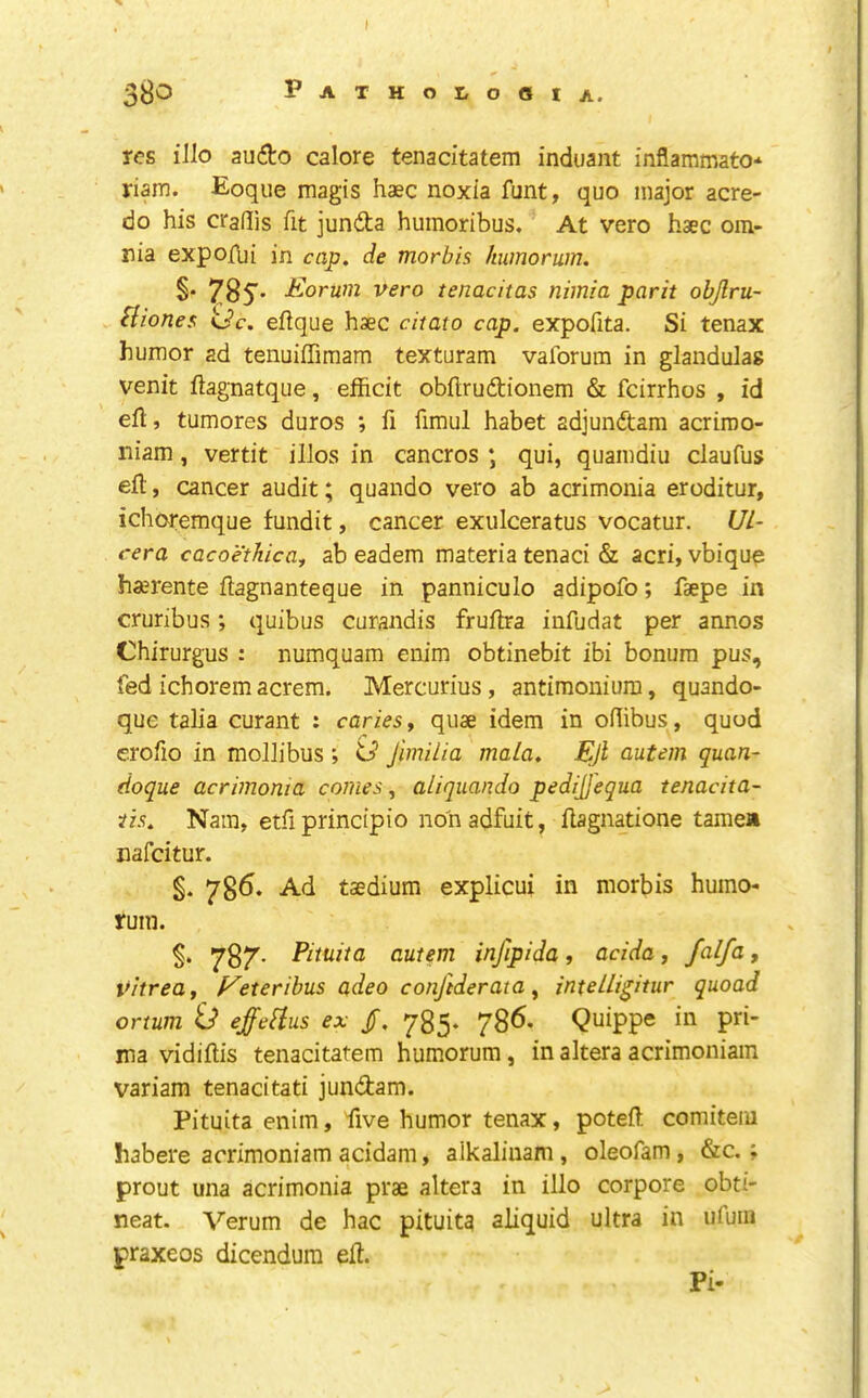 3^0 Patholooia. res illo audo calore tenacitatem induant inflammato* riam. Eoque magis haec noxia funt, quo major acre- do his craflis fit junda humoribus. At vero haec om- nia expofui in cap. de morbis humorwn. brum vero tenacitas niinia park objlru- Hionea <Jc. eftque haec citato cap. expofita. Si tenax humor ad tenuiffimam texturam vaforum in glandulag venit ftagnatque, efficit obflruftionem & feirrhos , id eft, tumores duros ; ft fimul habet adjundtam acriroo- niam, vertit illos in cancros ; qui, quamdiu claufus eft, cancer audit; quando vero ab acrimonia eroditur, ichoremque fundit, cancer exulceratus vocatur. Ul- rera cacoethica, ab eadem materia tenaci & acri, vbiquo ha;rente ftagnanteque in panniculo adipofo; faepe in cruribus; quibus curandis fruftia infudat per annos Chirurgus : numquam enim obtinebit ibi bonum pus, fed ichoremacrem. Mercurius, antimoniura, quando- que talia curant : caries y quae idem in oftibus, quod erofio in mollibus ; ‘G Jimiiia mala. Ejl autem quan- (ioque acrimonia comes, aliquanJo pedijj'equa tenacita- tis. Nam, etft principio nohadfuit, ftagnatione tamea nafeitur. §. 786. Ad taedium explicui in morbis humo- rum. §. autem infipida, acida y falfa, vitreay f^eteribus adeo conftderata ^ intelli^itur quoad ortum id effelius ex /, 785. 786. Quippe in pri- ina vidiftis tenacitatem humorum, in altera acrimoniam variam tenacitati jundam. Pituita enim, five humor tenax, poteft comitem habere acrimoniam acidam, alkaliuam , oleofam, &c.; prout una acrimonia prae altera in illo corpore obti- neat. Verum de hac pituita aliquid ultra in ufuiii praxeos dicendum eft. Pi-