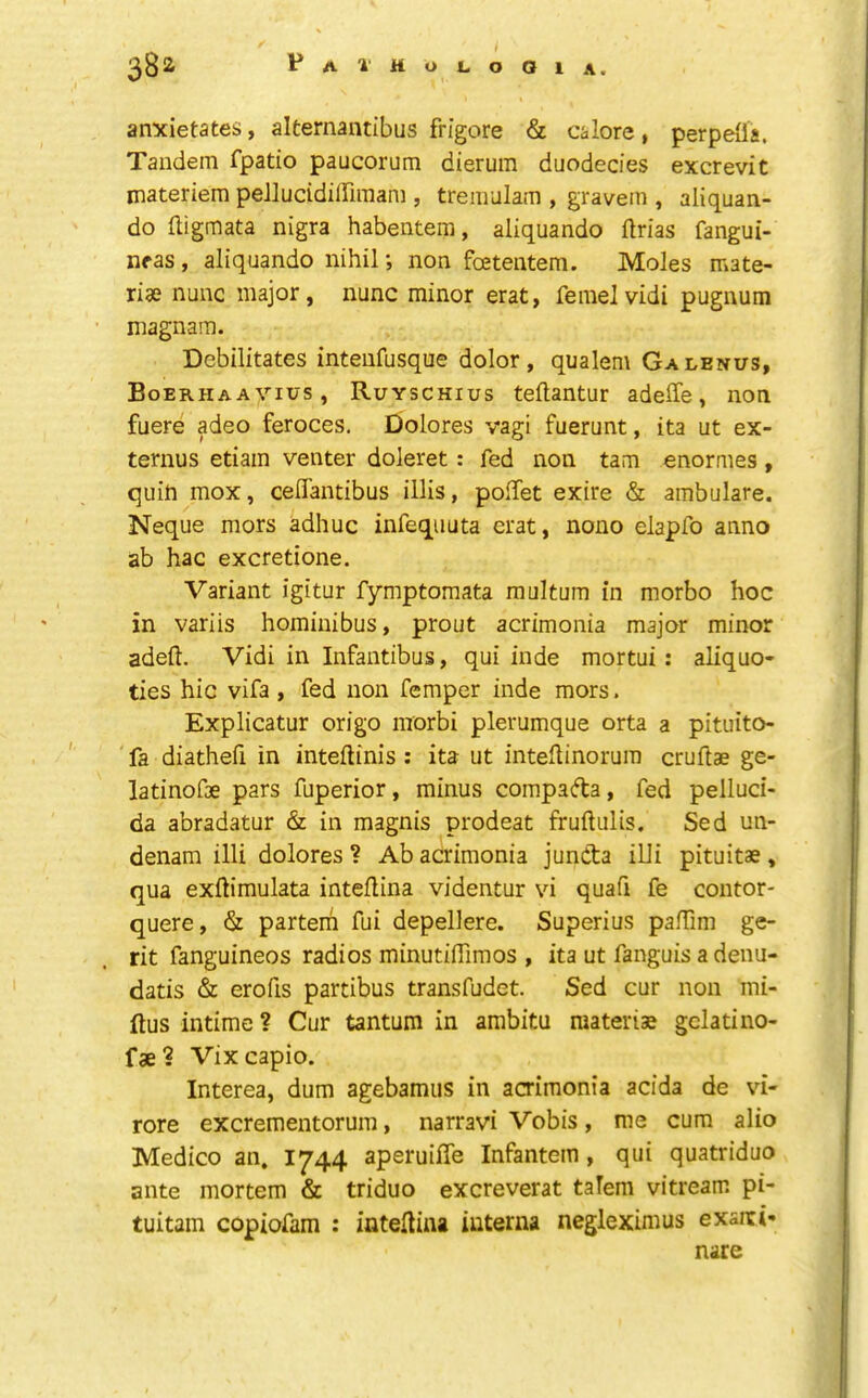 anxietates, alternaiuibus frigore & calore, perpeOa. Tandem fpatio paucorum dierum duodecies excrevit materiera pellucidiirimam , tremulam , gravem , aliquan- do fligmata nigra habentera, aliquando flrias fangui- neas, aliquando nihil; non foetentem. Moles mate- rise nunc major, nunc minor erat, femelvidi pugnum magnam. Debilitates intenfusque dolor, qualem Galenus, Boerhaavius, Ruyschius teftantur adeffe, non fuere adeo feroces, Dolores vagi fuerunt, ita ut ex- ternus etiain venter doleret: fed non tam enormes, quin mox, celiantibus illis, polTet exire & ambulare. Neque mors adhuc infequuta erat, nono elapfo anno ab hac excretione. Variant igitur fymptomata multum in morbo hoc in variis hominibus, prout acrimonia major minor adeft. Vidi in Infantibus, qui hide mortui; aliquo- ties hie vifa, fed non femper inde mors. Explicatur origo morbi plerumque orta a pituito- ' fa diathefi in interims : ita ut intellinorum cruitae ge- latinofse pars fuperior, minus comparta, fed pelluci- da abradatur & in magnis prodeat fruftulis. Sed un- denam illi dolores ? Ab acrimonia junCta illi pituitae, qua exftimulata inteilina videntur vi quafi fe contor- quere, & partem fui depellere. Superius palTim ge- rit fanguineos radios minutifllmos , ita ut fanguis a denu- datis & erofis partibus transfudet. Sed cur non mi- ftus intime? Cur tantum in ambitu materise gclatino- f ae 1 Vix capio. Interea, dum agebamus in acrimonia acida de vi- rore excrementorum, narravi Vobis, me cum alio Medico an. 1744 aperuiffe Infantem , qui quatriduo ante mortem & triduo excreverat talem vitream pi- tuitam copiofam : inteHiiw interna negleximus exaiti- nare