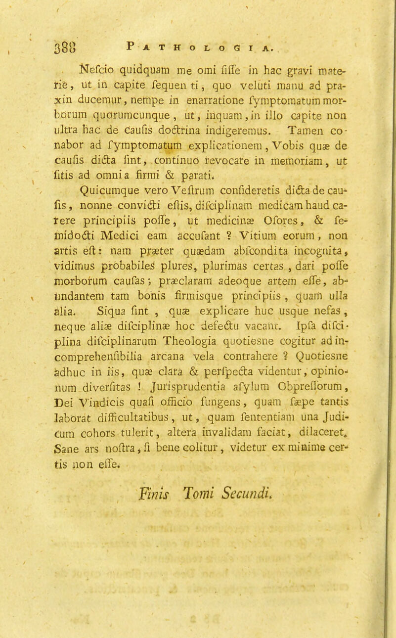 / 38o Pathologia. Nefdo quidquam me omi filTe in hac gravi mate- rife , ut in capita fequen ti, quo veluti manu ad pra- xin ducemur, nempe in enarratione fymptomatum mor- borum quorumcunque, ut, inquam,in iilo capite non ultra hac de caufis dodtrina indigeremus. Tamen co- nabor ad fymptomatum explicationem, Vobis quae de caufis didta Tint, continuo revocare in memoriam, ut litis ad omnia firmi & parati. Quicumque veroVeftrum confideretis diftade cau- fis, nonne convidi eflis, difciplinam medicam baud ca- rere principiis polTe, ut raedicinGe Ofores, & fe- midodti Medici earn accufant ? Vitium eorum , non artis eft: nam p^aeter quaedam abfcondita incognita, vidimus probabiles plures, plurimas certas , dari poffe morborum caufas •, praeclaram adeoque artem eftfe, ab- undantem tarn bonis firmisque principiis , quam ulla alia. Siqua fint , quae explicare hue usque nefas, neque aliae difeiplinae hoc defedtu vacant. Ipfa difei- plina difeiplinarum Theologia quotiesne cogitur adin- comprehenfibilia arcana vela contrahere ? Quotiesne adhuc in iis, quae data & perfpedta videntur, opinio- num diverfitas ! Jurisprudentia afylura Obprefl'orum, Dei Vindicis quafi officio fungens, quam faepe tantis laborat difficultatibus, ut, quam fententiam una Judi- cum cohors tulerit, altera invalidain faciat, dilaceret. Sane ars noftra, ft bene colitur, videtur ex minime cer- tis non effe. Fmis 7omi Secundi,