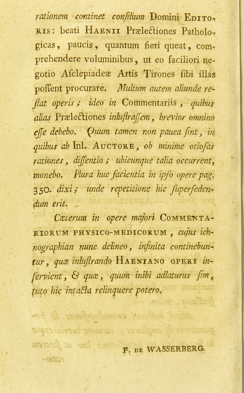 rcLtionem continet confilium Domini Em to-! Kis: bead Haenii Pi'cBleftiones Patholot gicas, paucis, quantum fieri queat, com- prehendere voluminibus, ut eo faciliori ne- gotio Afclepiadeas Artis Tirones fibi iilas pofient procurare. Multum autem aliunde re^ Jiat ojteris j ideo in Commentariis , quihus alias Praele£i:iones inhjlrajfem, hrevior omnino ejje debeho. Quum tamen non pauca fint, in quibus ah Ini. Auctore_, ob minime otiofas rationes, dijfentio y ubicunque talia occurrent, * monebo. Plura hue facientia in ipfo opere pag, 350. dixi; unde repetitione hie fiiperfeden^ ^um erit. . Coeterum in opere majori Comme’nta- RIORUM PHYSICO-MEDICORUM Cujus ich-. ^ographian nunc delineo, infinita continehun^. tur, qu(E inlujlrando Haeniano qperi in- feiVient, Pd qux, quum inihi adlatiirus ^uto hie intadta relinquere potero. F. DE WASSERBERG.