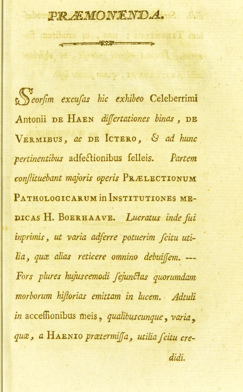 eorjim excufas hie exhibeo Celeberrimi Antonii de Haen dijfertationes binas , de Vermieus, ac DE IcTERO, ' & od hunc fertinentihiLs adfe£Uonibus felleis. Partem conftituehant majoris operis PRiELECTiONUM Pathologicarum in Institutiones me- dic as H. Boerhaave. Lucratus inde Jui I inprimis, ut varia adferre 'potuerim fiitu uti- lia, qu(z alias reticere omnino debuijjem, — Fors plures hujuscemodi fejunPias quorumdam morborum UJiorias emittam in hcem, • AdtuR in acceflionibus meis, qualibuscmque y varia ^ quae, a Haenio prcetermijfa, utilia feitu ere- / didi.