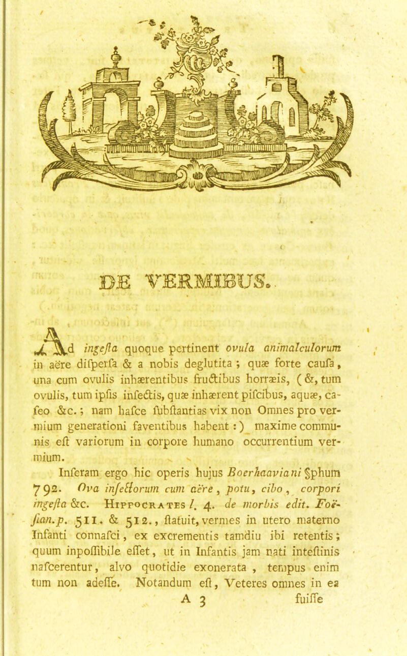 ingejla quoque pertinent ovula animalculorum in aere difperfa & a nobis deglutita ; quae forte caufa, una cum ovulis inhaerentibus frudtibus horraeis, (&, turn ovulis, turn ipfis infedtis, quae inhaerent pifcibus, aquae, ca- feo &c.; nam hafce fubftantias vix non Omnesprover- mium generationi faventibiis habent:) maxime commu- nis eft variorum in corpora humano occurrentium ver- mium. . N Inferam ergo hie operis hujus jBc^r/maWan/^phum ^92* infeHorum cum acre, potu, ciho ^ corpori in^efla &c. Hippocrates /. 4. de morhis edit, JFoi'- jlan.p, 511. & 512. > ftatuit, vermes in utero matemo Infanti connafei, ex excrement!s tamdiu ibi retentis; quum inpoftibiJe eftet, lit in Infantis jam nati inteftinis • nafeerentur, alvo quotidie exonerata , tempus enim turn non adefte.^ Notandum eft, Veteres omnes in ea A 3 fuifte