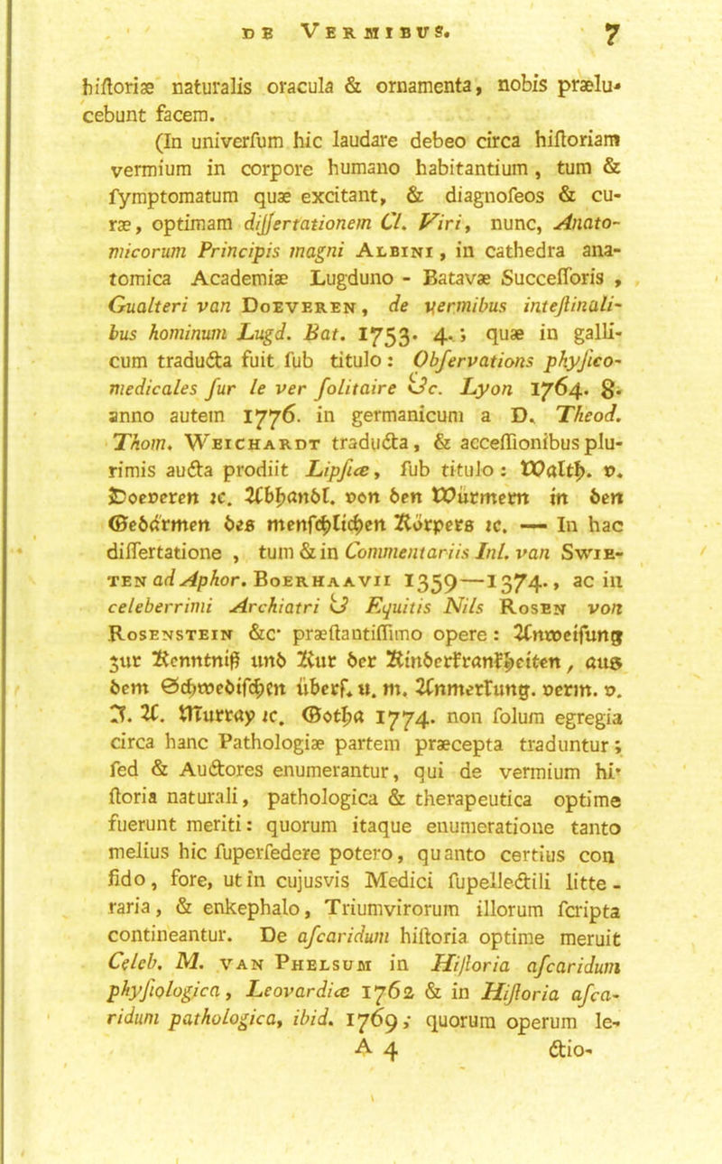 bifloriae naturalis oracula & ornamenta, nobis praelu- cebunt facem. (In univerfum hie laudare debeo circa hiftoriam vermium in corpore humano habitantium , turn & fymptomatum quae excitant, & diagnofeos & cu- rae, optimam dijjertationem CL Viriy nunc, Anato- micorum Principis magni Albini , in cathedra ana- tomica Academiae Lugduno - Batavae Succeflbris , Gualteri van Doeveren, de vermibus intejlinali' bus hominum Lugd. Bat. I753* 4- *> quae in galli- cum traduda fuit fub titulo : Obfervations phyfico- medicales fur le ver folitaire oc. Lyon 1764. 8* anno autem 1776. in germanicum a Theod. Thom. Weichardt tradudta, & acceffionibusplu- rimis audta prodiit Lipfice, fub tituJo : x>. jDoermtt xc. Uhlxinbt. von ben lX>ucmem in ben (Sebdvmen bee mcnfcbltc^cn Korpers xc. — In hac dilTertatione , turn &iin Commentariis InL van Swie- TEN Of/-^4/)Aor. Boerhaavii 1359—1374., ac ill celeberrinii Archiatri kJ Equitis Nils Rosen von Rosenstein &c* praeftautiflimo opere: ^Cnroctfung $iir !Renntni^ unb tint ber Xtmbeirfranf^eiten, au& bem ©ebroebife^m ubecr*«. m, 2fnmertung. nerm. v. rr. ti. tirurrap 1C, (Bot^d 1774* folura egregia circa hanc Pathologiae partem praecepta traduntur; fed & Audtores enumerantur, qui de vermium hr ftoria naturali, pathologica & therapeutica optime fuerunt meriti: quorum itaque enumeratione tanto melius hie fuperfedere potero, quanto certius con fido, fore, utin cujusvis Medici fupelledili litte- raria, & enkephalo, Triumvirorum illorum feripta contineantur. De afearidum hiftoria optime meruit Cdeb, M. .VAN Phelsum in Hiftoria afearidum phyfiologica y Leovardicc 1762 & in Hijloria afea- riduni pathologicay ibid. 1769,- quorum operum le-* A 4 dtio-