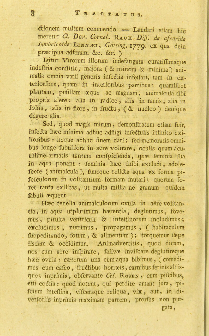 Tract dionem multum commendo. — Laudari etiam hie meretur CL Dav. Cornel, Rauh DiJ. de afearide lumbricoide Linnet , Gotting, 1779. ex qua dein praecipua adferam. &c. &c. ) Igitur Virorum illorum indefatigata curatiffimaque induftria conflitit, majora ( & m inora & minima') ani- malia omnia varii generis infedis infeflari, tarn in ex- terioribus, quam in interioribus partibus: quamlibet plantam, pufillam aeque ac magnam, animalcula fibi propria aJere: alia in radice, alia in ramis, alia in foliis , alia in flore, in frudu , ( & nucleo ) denique degere alia. Sed, quod magis mirum, demonilratura etiam fuit, infeda haec minima adhuc adfligi infedulis infinite exi- lioribus : neque adhuc finem dari; fed memoratis omni- bus longe fubtiliora in aere volitare, oculis quam acu- tifiime arraatis tantum confpicienda, quae feminia fua in aqua ponant : feminia haec inibi excludi, adole- feere ( animalcula }, ^nneque relida aqua ex forma pi- fciculorum in volitantium formam mutari; quorum fo- ret tanta exilitas, ut multa millia ne granura quidem fabuJi aequent. Haec tenella animalculorum ovula in aere volitan- tia, in aqua utplurimum haerentia, deglutimus, fove- mus, pituita ventriculi & inteflinorum includimus; excludimus , nutrimus , propagamus , ( habitaculum fubpeditando, fotum , & alimentum); torquemur faeps iisdem & occidimur, Animadvertitis , quod dicam, nos cum aere infpirare, falivae invifeare deglutireque haec ovula : caeterum una cum aqua bibimus, ( comedi- mus cum cafeo, frudibus horraeis,carnibusferinisaliis- que; inprimis, obfervante Cel. Rosen, cum pifeibus, ctfi codis : quod notent, qui perdite amant jura, pi- feium inteflina, vifeeraque reliqua, vix, aut, in di* verforiig inprimis maximam partem, prorfus non pur- gata,