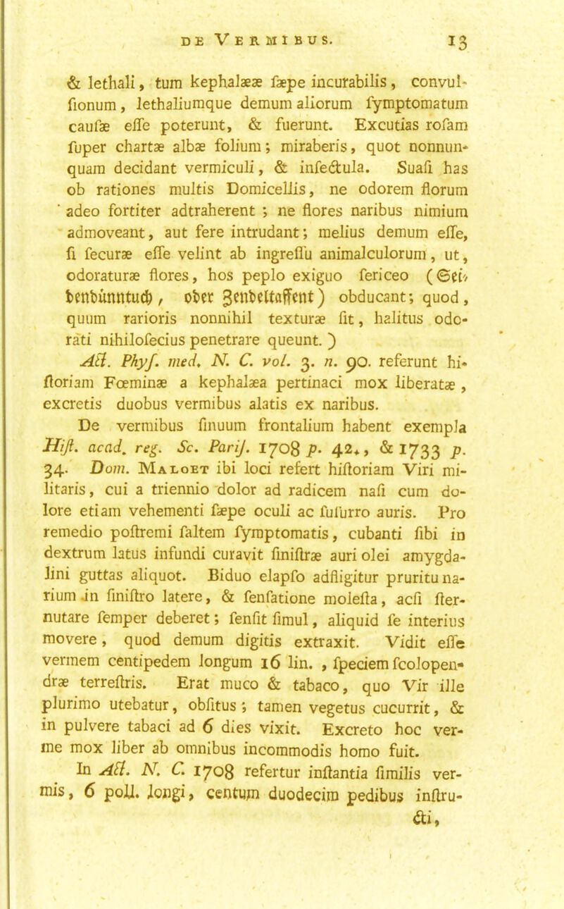 & lethali, turn kephalaese faepe incurabilis, convul* fionum, lethaliumque demum aliorum fymptomatum caufae effe poterunt, & fuerunt. Excutias rofam fuper chartae albae folium; miraberis, quot nonnun- quara decidant vermiculi, & iiifedtula. Suafi has ob rationes multis Domicellis, ne odorem florum ■ adeo fortiter adtraherent ; ne fiores naribus nimium admoveant, aut fere intrudant; melius demum elTe, fi fecurae elfe velint ab ingrefl'u animalculorum, ut, odoraturae flores, hos peplo exiguo fericeo (©ef/ tenbunntud), ober obducant; quod, quum rarioris nonnihil texturae fit, haJitus odc- rati nihilofecius penetrate queunt. ) Ati. Phyf. meci, N. C. vol. 3. n. 90. referunt hi* floriam Foeminae a kephalaea pertinaci mox liberatae , excretis duobus vermibus alatis ex naribus. De vermibus finuum frontalium habent exempla Hijl. acad, reg. Sc. PariJ. 1708 p* 42*, & 1733 p. 34. Dom. Maboet ibi loci refert hiiloriara Viri mi- litaris, cui a triennio dolor ad radicem nafi cum do- lore etiam vehementi faepe oculi ac fulurro auris. Pro remedio poftremi faltem fyraptomatis, cubanti fibi in dextrum latus infundi curavit finiflrae auri olei amygda- lini guttas aliquot. Biduo elapfo adfligitur prurituna- rium jn finiftro latere, & fenfatione moleHa, acfi fter- nutare fempcr deberet; fenfit fimul, aliquid fe interius movere, quod demum digitis extraxit. Vidit elfe vermem centipedem longum 16 lin. , fpedem fcolopen- drae terreftris. Erat muco & tabaco, quo Vir ille plurimo utebatur, obfitus; tamen vegetus cucurrit, & in pulvere tabaci ad 6 dies vixit. Excreto hoc ver- me mox liber ab omnibus incommodis homo fuit. In aU. N. C. 1708 refertur inftantia fimilis ver- mis , 6 poll, longi > centum duodecim pedibus inllru- di,