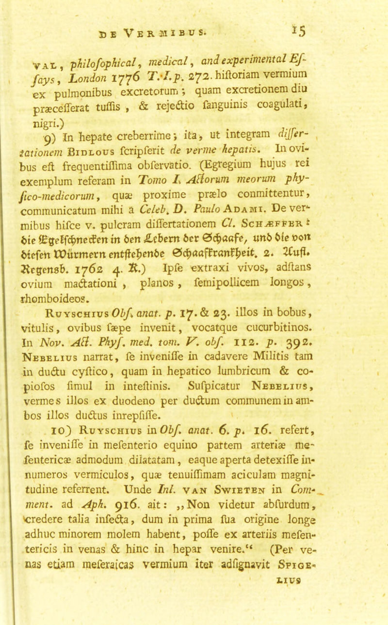 V4.L, philofophical, medical, and experimental Ef fays, London 1776 272. hiftoriam vermium ex pulrnonibus excretoruiTi j quam exoretionem diu praecelTerat tuffis , «St rejedtio fanguinis coagulati, 9) In hepate creberrime; ita ■, ut integram dijfer- , iationem Bidlous fcripferit de verme hepatis. Inovi- bus eft frequentiffima obfervatio. (Egregium hujus rei exeniplum referam in Tomo 1% ylliorum meorum phy- fico-medicorum, quae proxime praelo conmittentur, communicatum mihi a Celeb^D, Paulo AcAmi. De ver*- mibus hifce v. pulcram differtationem Cl. Sch^-fferi btc iEgeEfi^nccCen in ben «£cbem bet 0(^a«fe, unb bte X)on biefen IDucmcrn entffe^enbe &d^aa^ran^^eit, 2. 2Cufi. j^egensb. 1762 4. K.) Ipfe extraxi vivos, adftans ovium madationi , pianos , femipollicem longos, rhomboideos. RuYscHius ancf. p. 17* & 23* iUos in bobus, vitulis, ovibus faepe invenit, vocatque cucurbitinos. In Nov. AH. Phyf. med. tom. V. obf. 112. p. 392. Nebelius narrat, fe inveniffe in cadavere Militis tarn in duftu cyftico, quam in hepatico lumbricum & co- piofos fimul in inteftinis. Sufpicatur Nebelius, vermes illos ex duodeno per dudum communeminam- bos illos dudus inrepfifle. 103 Ruyschius inObf. anat. 6. p* 16. refert, fe inveniffe in mefenterio equino partem arteriae me- feiitericae admodum diiatatam, eaque aperta detexiffe in- numeros vermiculos, quae tenuiffimam aciculam magni- tudine referrent. Unde Ini. van Swieten in Com-‘^ ment. ad Aph. 916. ajt: ,,Non videtur abfurdum, veredere talia infeda, dum in prima fua origine longe adhuc minorem molem habent, poffe ex arteriis mefen- tericis in venas & hinc in hepar venire. “ (Per ve- nas etiam meferaicas vermium iter adftgnavit Spige- ' LIV9