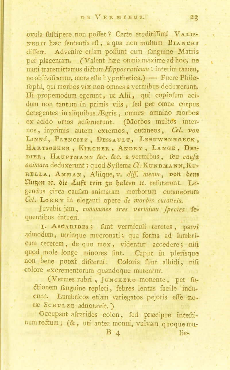 25 s ovula fufcipere non pofiFet? Certe eruditifTinii Valis-^ jiERii haec fententia eft, aqua non multum Biancht differt. Advenire etiam poflunt cum fanguine Matris per placcntam. (Valent haec omnia maxime ad hoc, ne inuti transmittamus d\(kun\Hippocraticum : interim tamen, neobiivifcamur, mera efle hypothetica.) — FuerePhilo- fophi, qui morhos vix non oinnes a vermibus deduxerunt. Hi propemodum egerunt, ut Alii, qui copiofum acU dum non tantum in primis viis , fed per omne corpus detegentes in aliquibus -^^Igris , omnes omnino morbos ex acido ortos adferuerunt. (Morbos inult(5s inter- nos , inprimis autem externos, cutaneos, Cel. von LiNNd, Peencitz , Dessault, Lebuwenhoeck , Hartsoeker , Kircher , Andry , Lange , Dei- DiER , Hauptmann &c. &c. a vermibus, feu cau/a animata deduxerunt; quod Syftema CL Kundmann, Ku- RELEA, Amman, Aliique, v. dijf. meam ^ uon bem Hubert :c. btc Xuft rein 511 flatten ic. refutarunt. Le- gendus circa caufam animatam morborum cutaneorum Cel. Lorry in eleganti opere de worbis cutaneis. Juvabit jam, communes ires vermium /pedes fe- quentibus intueri. I. AsCarides ; funt vermiculi teretes, parvi ^dmodum, utrinque mucronati; qua forma ad lumbri- cum teretem, de quo mox, videntur acoedere; ni/1 qupd mole longe minores fint. Caput in pJerisque non bene poteft difcerni. Coloris funt albidi', nifi colore excrementorum quandoque mutentiir. (Vermes rubri , Junckero monente, per fu- (ftionem fanguine repleti, febres lentas facile indu- cunt. Lumbricos etiam variegatos pejoris efle no- tae ScHUEzE adnotavit. ^ Occupant afcarides colon, fed praecipue intefti- num reiftum; (&, uti antea monui, vulvam quoque ma- B 4 lie- t