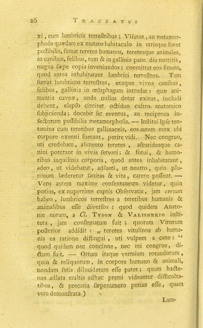 xi, cum lumbricis terreflribus ; Vifurus , an metamor- phofis quaedam ex mutato habitaculo in utrisqiie foret polTibiJis, fumat teretes humanos, teretesque animates, in canibus, felibus, turn & in gallinis pane diu nntritis, raagna fa?pe copia inveniundos; conmittat eos fiineto, quod antea inhabitarant lumbrici terreftres. Turn fumat lumbricos terreftres, ecsque vivos canibus, felibus, gallinis in oefophagum intrudat: quae ani- mantia caveae, unde nuJlus detur exitus, includi debent, elapfo circiter odtiduo cultro. anatomico fubjicienda *, docebit fic eventus, an reciproca in- feftorum poffibilis metamorphofis. — Inftituilpfeten- tamina cum teretibus gallinaceis, eosautem mox ubi corpore exemti fuerant, perire vidi. Nec congruo, uti credebam, alimento teretes , afcaridesque ca- nini poterant in vivis fervari; & fotui, & humo- ribus inquilinis corporis, quod antea inhabitarant, adeo, ut videbatur, adfueti, ut neutro, quin plu- riihum laederetur fanitas & vita, carere poffent. — Vero autem maxime confentaneura videtur, quin potius, ex nuperrime captis Obfervatis, jam certum hab,eo , lumbricos terreflres a teretibus humanis & animalibus effe diverfos : quod quidem Anato- me eorura, a CL Tyson & Valisnerio infti- tuta , jam confirmatum fuit ; quorum Virorum poftcrior addidit : „ teretes vitulinos ab huma- nis ea ratione diftingui , uti vulpem a cane: “ quod quidem nec concinne, nec rei congrue, di- dtum fuit. — Ortum itaque vermium rotundorum , quin & reliquorum, in corpore humano & animali, nondum fatis diluddatum efle patet; quum hadte- nus adlata multis adhuc premi videantur difficulta- tibus, & precaria faepenumero potius effe, quam vere demonftrata J Lum-