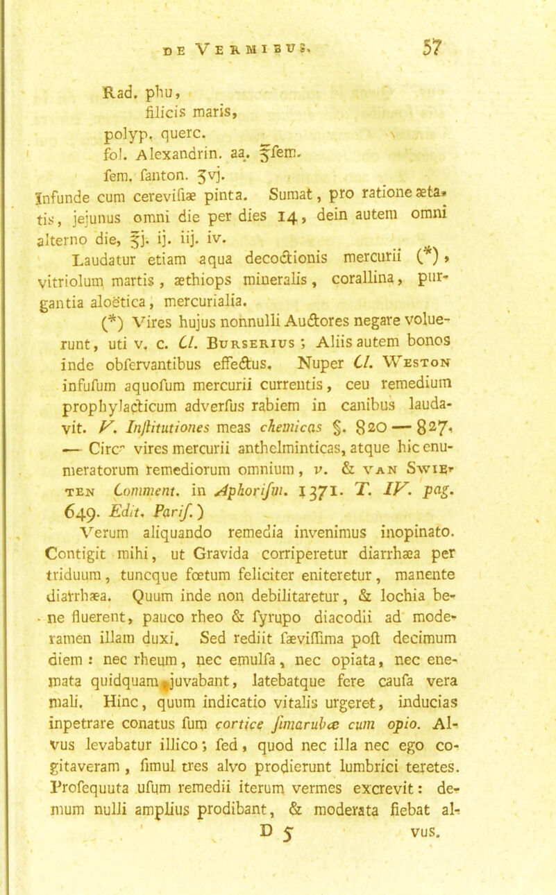 Rad. phu, fiJicis mans, polyp, querc. s fol. Alexandrin. aa. ffem. ' fern, fanton. 5vj. Jnfunde cum cerevifiae pinta. Suraat, pro rationeaeta. tis, jejunus omni die per dies 14, dein autem omni alterno die, 5]. ij. iij. iv. Laudatur etiam aqua decodionis mercurii ( ) > vitriolum, martis , aethiops mineralis , corallina, pur- gantia aloetica, mercurialia. (^) Vires hujus nonnulli Audores negare volue- runt, uti v, c. CL Burserius ; Aliis autem bones inde obfervantibus effedus, Nuper Cl. Weston infufum aquofura mercurii curreutis, ceu remedium prophyladicum adverfus rabiem in canibus lauda- vit. V. Injlitutiones meas chemicas §. ^20 — 8^7’ — Circ vires mercurii anthelminticas, atque hie enu- meratorum remediorum omnium, v. & van Swiri- TEN Comment, in ^phorifm. pas. 649. Edit. Parlf.) Verum aliquando remedia invenimus inopinato. Contigit raihi, ut Gravida corriperetur diarrhaea per triduura , tuneque foetum fcliciter eniteretur, manente diatrhaea. Quum inde non debilitaretur, & lochia be- - ne fluerent, pauco rheo & fyrupo diacodii ad' mode- lamen illain duxi. Sed rediit faevifTima poll decimum diem : nec rheum, nec emulfa, nec opiata, nec ene- mata quidquam^juvabant, latebatque fere caufa vera mali, Hinc, quum indicatio vitalis urgeret, inducias inpetrare conatus fum eortice Jimarubce cum opio. Al- vus Jevabatur iIJico •, fed, quod nec ilia nec ego co- gitaveram , fimul tres alvo prodierunt lumbrici teretes. Profequuta ufum reraedii iterum vermes excrevit: de- mum nulJi amplius prodibant, & moderata fiebat ali . ' D 5 vus.