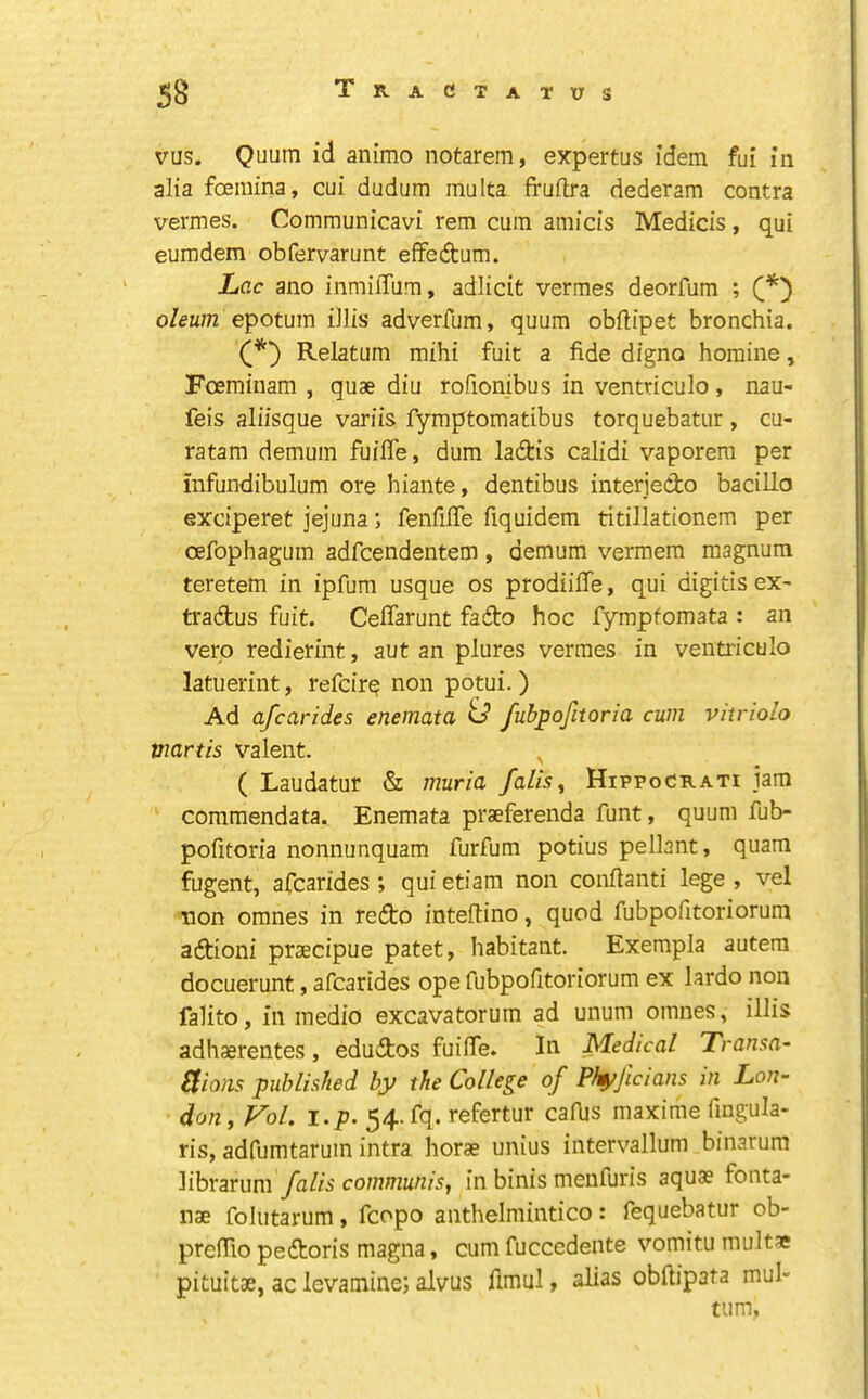 vus. Quum id animo notarem, expertus idem fui in alia foemina, cui dudum inulta fruflra dederam contra vermes. Communicavi rem cum amicis Medicis, qui eumdem obfervarunt effedum. Lac ano inmiffiim, adlicit vermes deorfum ; epotum iJlis adverfum, quum obftipet bronchia. Relatum mihi fuit a fide digno homine, Foeminam , quae diu rofionibus in ventriculo, nau- feis aliisque variis fymptomatibus torquebatur , cu- ratam demum fuifle, dum ladis calidi vaporem per infundibulum ore hiante, dentibus interjedo bacillo exciperet jejuna; fenfifie fiquidem titillationem per oefophagum adfcendentem, demum vermem magnum teretem in ipfum usque os prodiifie, qui digitis eX' tradus fuit. Ceflarunt fado hoc fympfomata : an vero redierint, aut an plures vermes in ventriculo latuerint, refcir^ non potui. ) Ad afcarides enemata U fubpofitoria cum vitriolo viartis valent. ( Laudatur & muria falls^ Hippocrati jam commendata. Enemata praeferenda funt, quum fub- pofitoria nonnunquam furfum potius pellant, quam fugent, afcarides ; qui etiam non confianti lege , vel non omnes in redo inteftino, quod fubpofitoriorum adioni praecipue patet, habitant. Exempla autera docuerunt, afcarides ope fubpofitoriorum ex lardo non falito, in medio excavatorum ad unum omnes, illis adh^rentes, edudos fuifie. Itr Medical Transa- Elions published by the College of Phyjicians in Lon- don , Fol. i.p. 54. fq. refertur cafijs maxime fingula- ris, adfumtarum intra horae unius intervallum binarum librarum falls communis^ in binis menfuris aquae fonta- nae folutarum, fcopo anthelmintico: fequebatur ob- prefiio pedoris magna, cum fuccedente vomitu multae pituitae, ac levamine; alvus fimul j alias obftipata mul- tiim.