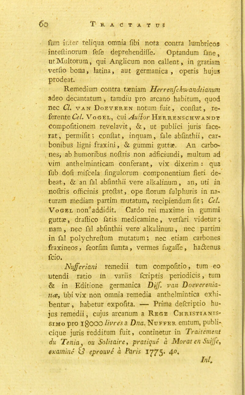 , Ibm iLter feliqua omnia fibi nota contra lumbricog intellinorum fefe deprehendiffe. Optandum fane, utMultorum, qui Anglicum non eallent, in gratiam verfio bona, latina, aut germanica , operis hujus prodeat. Remedium contra taeniain Herrenfchwandtianum adeo decantatum , tamdiu pro arcano habitum, quod nec Cl. VAN Doeveren notum fuit, conflat, re- ferenteC*?/. Vogel, cui^U(f?or Herrenschwandt compofitionem revelavit, &, ut publici juris face- rat , permifit; conftat, inquam, fale abfinthii, car- bonibus ligni fraxini, & gummi guttae. An Carbo- nes, ab humoribus noflris non adficiundi, multum ad vim anthelminticam conferant, vix dixerim: qua fub dofi mifceJa fingulorum componentium fieri de- beat, & an fal abfinthii vere alkalinura, an, uti in noftris officinis proflat, ope fiorura fulphuris in na- ^ turam mediam partim mutatum, recipiendum fit; Cel. Vogel non'addidit, Cardo rei maxime in gummi guttae, draflico fatis medicamine, verfari videtur; nam, nec fal abfinthii vere alkalinum, nec partim in fal polychreftum mutatum; nec etiam carbones fraxineos, feorfim fumta, vermes fugaffe, hadtenus fcio. Nufferlani remedit turn compofitio, turn eo ' utendi ratio in variis faiptis periodicis, turn & in Editione germanica Dijf. van Doeverenia- nee, libi vix non omnia reraedia anthelmintica exhi- bentur, habetur expofita. — Prima deferiptio hu- jus remedii, cujus arcanum a Rege Christiants- siMo pro igOOO livres a Dna. Nuffer enitum, publi- cique juris redditum fuit, continetur in Traitement du Tenia, on Solitaire, pratique d JSdoraten Suijfe, examine id eprouve d Paris 1775- 4». M.